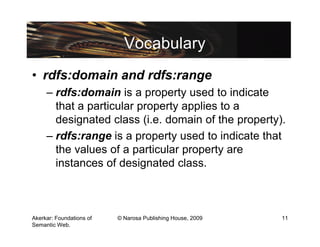 Vocabulary
• rdfs:domain and rdfs:range
     – rdfs:domain is a property used to indicate
       that a particular property applies to a
       designated class (i.e. domain of the property).
     – rdfs:range is a property used to indicate that
       the values of a particular property are
       instances of designated class.



Akerkar: Foundations of   © Narosa Publishing House, 2009   11
Semantic Web.
 