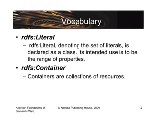 Vocabulary
• rdfs:Literal
     – rdfs:Literal, denoting the set of literals, is
      declared as a class. Its intended use is to be
      the range of properties.
• rdfs:Container
     – Containers are collections of resources.




Akerkar: Foundations of   © Narosa Publishing House, 2009   12
Semantic Web.
 