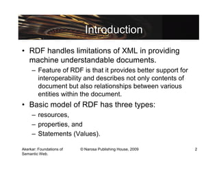 Introduction
• RDF handles limitations of XML in providing
  machine understandable documents.
     – Feature of RDF is that it provides better support for
       interoperability and describes not only contents of
       document but also relationships between various
       entities within the document.
• Basic model of RDF has three types:
     – resources,
     – properties, and
     – Statements (Values).

Akerkar: Foundations of   © Narosa Publishing House, 2009      2
Semantic Web.
 