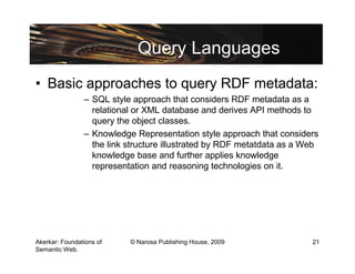 Query Languages
• Basic approaches to query RDF metadata:
                – SQL style approach that considers RDF metadata as a
                  relational or XML database and derives API methods to
                  query the object classes.
                – Knowledge Representation style approach that considers
                  the link structure illustrated by RDF metatdata as a Web
                  knowledge base and further applies knowledge
                  representation and reasoning technologies on it.




Akerkar: Foundations of    © Narosa Publishing House, 2009              21
Semantic Web.
 