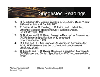Suggested Readings
     1.     R. Akerkar and P. Lingras. Building an Intelligent Web: Theory
            & Practice, Johns & Bartlett, 2007.
     2.     T. Berners-Lee, R. Fielding, U.C. Irvine, and L. Masinter.
            Uniform Resource Identifiers (URI): Generic Syntax.
            urn:ietf:rfc:2396, 1998.
     3.     D. Brickley and R.V. Guha. Resource Description Framework
            (RDF) Schema Specification, W3C proposed
            recommendation, 1999.
     4.     R. Fikes and D. L McGuinness. An Axiomatic Semantics for
            RDF, RDF Schema, and DAML-ONT. KS Lab, Stanford
            University, 2001.
     5.     O. Lassila and R. R. Swick. Resource Description Framework
            (RDF) Model and Syntax Specification, W3C recommendation,
            1999.



Akerkar: Foundations of   © Narosa Publishing House, 2009               25
Semantic Web.
 