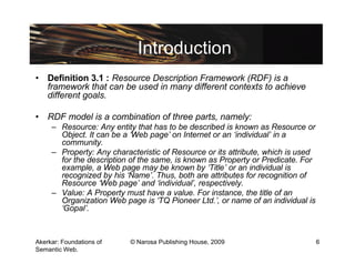 Introduction
• Definition 3.1 : Resource Description Framework (RDF) is a
  framework that can be used in many different contexts to achieve
  different goals.

• RDF model is a combination of three parts, namely:
     – Resource: Any entity that has to be described is known as Resource or
       Object. It can be a ‘Web page’ on Internet or an ‘individual’ in a
       community.
     – Property: Any characteristic of Resource or its attribute, which is used
       for the description of the same, is known as Property or Predicate. For
       example, a Web page may be known by ‘Title’ or an individual is
       recognized by his ‘Name’. Thus, both are attributes for recognition of
       Resource ‘Web page’ and ‘individual’, respectively.
     – Value: A Property must have a value. For instance, the title of an
       Organization Web page is ‘TQ Pioneer Ltd.’, or name of an individual is
       ‘Gopal’.



Akerkar: Foundations of    © Narosa Publishing House, 2009                        6
Semantic Web.
 