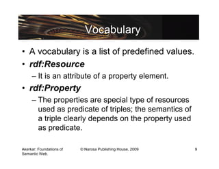 Vocabulary
• A vocabulary is a list of predefined values.
• rdf:Resource
     – It is an attribute of a property element.
• rdf:Property
     – The properties are special type of resources
       used as predicate of triples; the semantics of
       a triple clearly depends on the property used
       as predicate.

Akerkar: Foundations of   © Narosa Publishing House, 2009   9
Semantic Web.
 