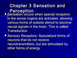 Chapter 3 Sensation andChapter 3 Sensation and
PerceptionPerception
 Sensation occurs when special receptorsSensation occurs when special receptors
in the sense organs are activated, allowingin the sense organs are activated, allowing
various forms of outside stimuli to becomevarious forms of outside stimuli to become
neural signals in the brain. This is calledneural signals in the brain. This is called
TransductionTransduction
 Sensory Receptors- Specialized forms ofSensory Receptors- Specialized forms of
neurons that do not receiveneurons that do not receive
neurotransmitters, but are stimulated byneurotransmitters, but are stimulated by
other forms of energyother forms of energy
 