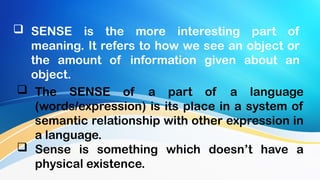  SENSE is the more interesting part of
meaning. It refers to how we see an object or
the amount of information given about an
object.
 The SENSE of a part of a language
(words/expression) is its place in a system of
semantic relationship with other expression in
a language.
 Sense is something which doesn’t have a
physical existence.
 