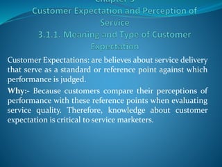 Customer Expectations: are believes about service delivery
that serve as a standard or reference point against which
performance is judged.
Why:- Because customers compare their perceptions of
performance with these reference points when evaluating
service quality. Therefore, knowledge about customer
expectation is critical to service marketers.
 