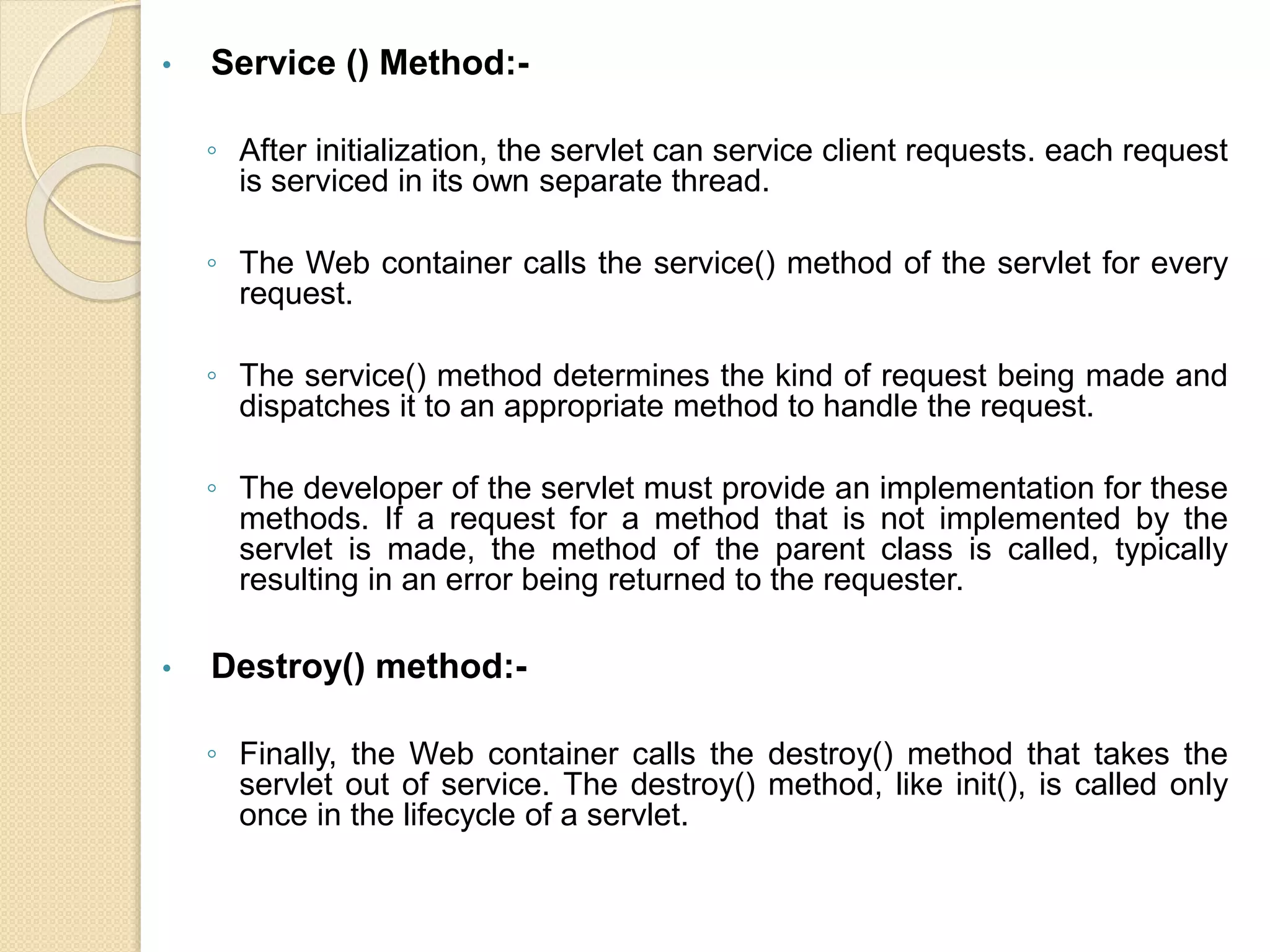 • Service () Method:-
◦ After initialization, the servlet can service client requests. each request
is serviced in its own separate thread.
◦ The Web container calls the service() method of the servlet for every
request.
◦ The service() method determines the kind of request being made and
dispatches it to an appropriate method to handle the request.
◦ The developer of the servlet must provide an implementation for these
methods. If a request for a method that is not implemented by the
servlet is made, the method of the parent class is called, typically
resulting in an error being returned to the requester.
• Destroy() method:-
◦ Finally, the Web container calls the destroy() method that takes the
servlet out of service. The destroy() method, like init(), is called only
once in the lifecycle of a servlet.
 