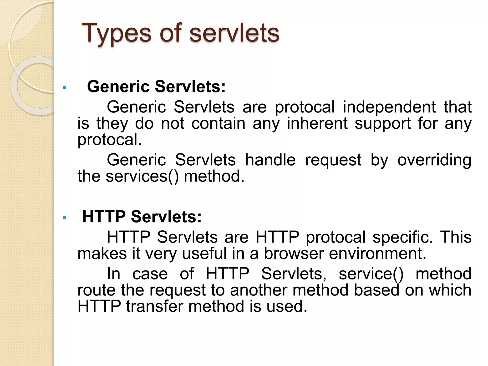 Types of servlets
• Generic Servlets:
Generic Servlets are protocal independent that
is they do not contain any inherent support for any
protocal.
Generic Servlets handle request by overriding
the services() method.
• HTTP Servlets:
HTTP Servlets are HTTP protocal specific. This
makes it very useful in a browser environment.
In case of HTTP Servlets, service() method
route the request to another method based on which
HTTP transfer method is used.
 