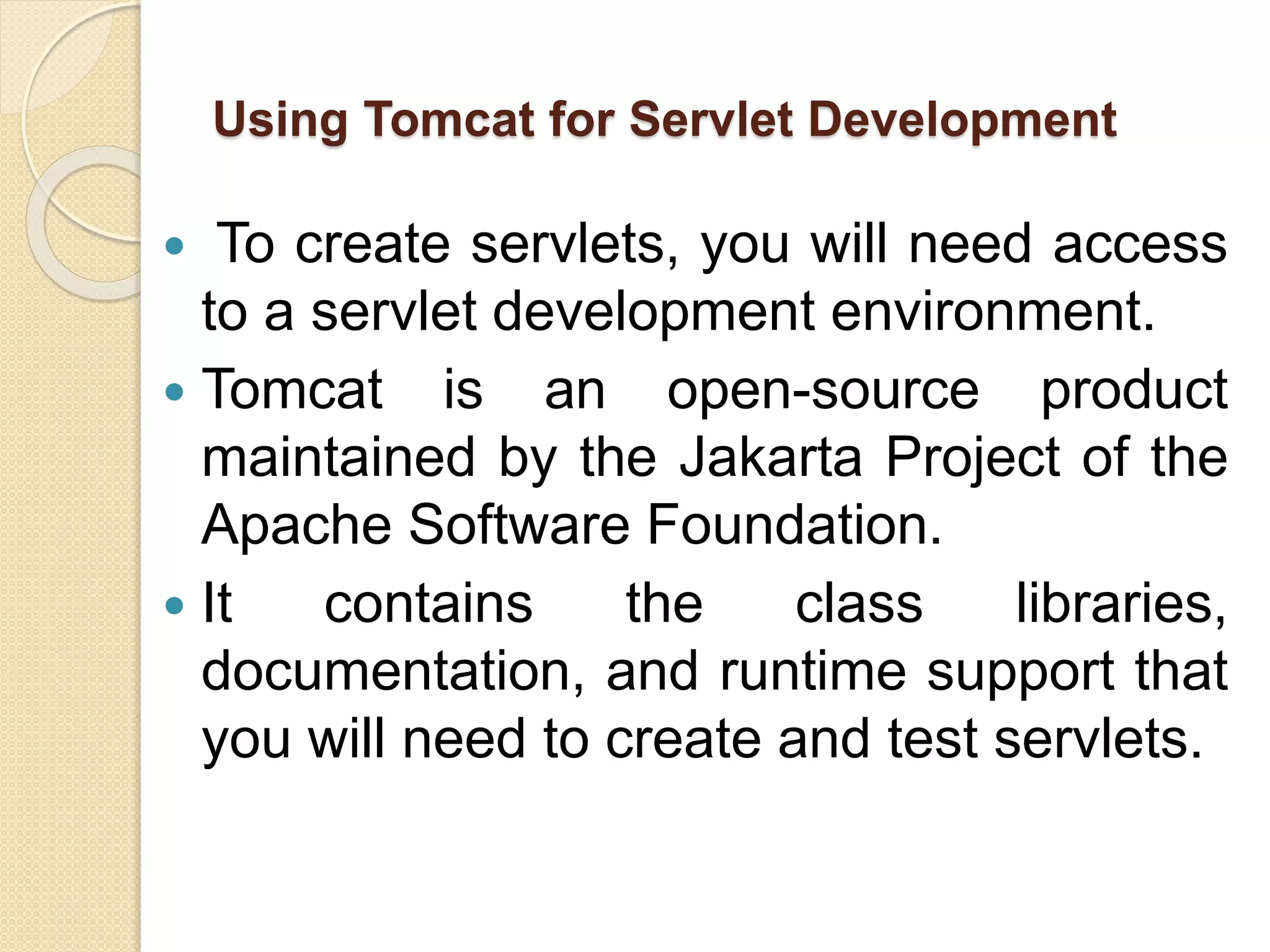 Using Tomcat for Servlet Development
 To create servlets, you will need access
to a servlet development environment.
 Tomcat is an open-source product
maintained by the Jakarta Project of the
Apache Software Foundation.
 It contains the class libraries,
documentation, and runtime support that
you will need to create and test servlets.
 