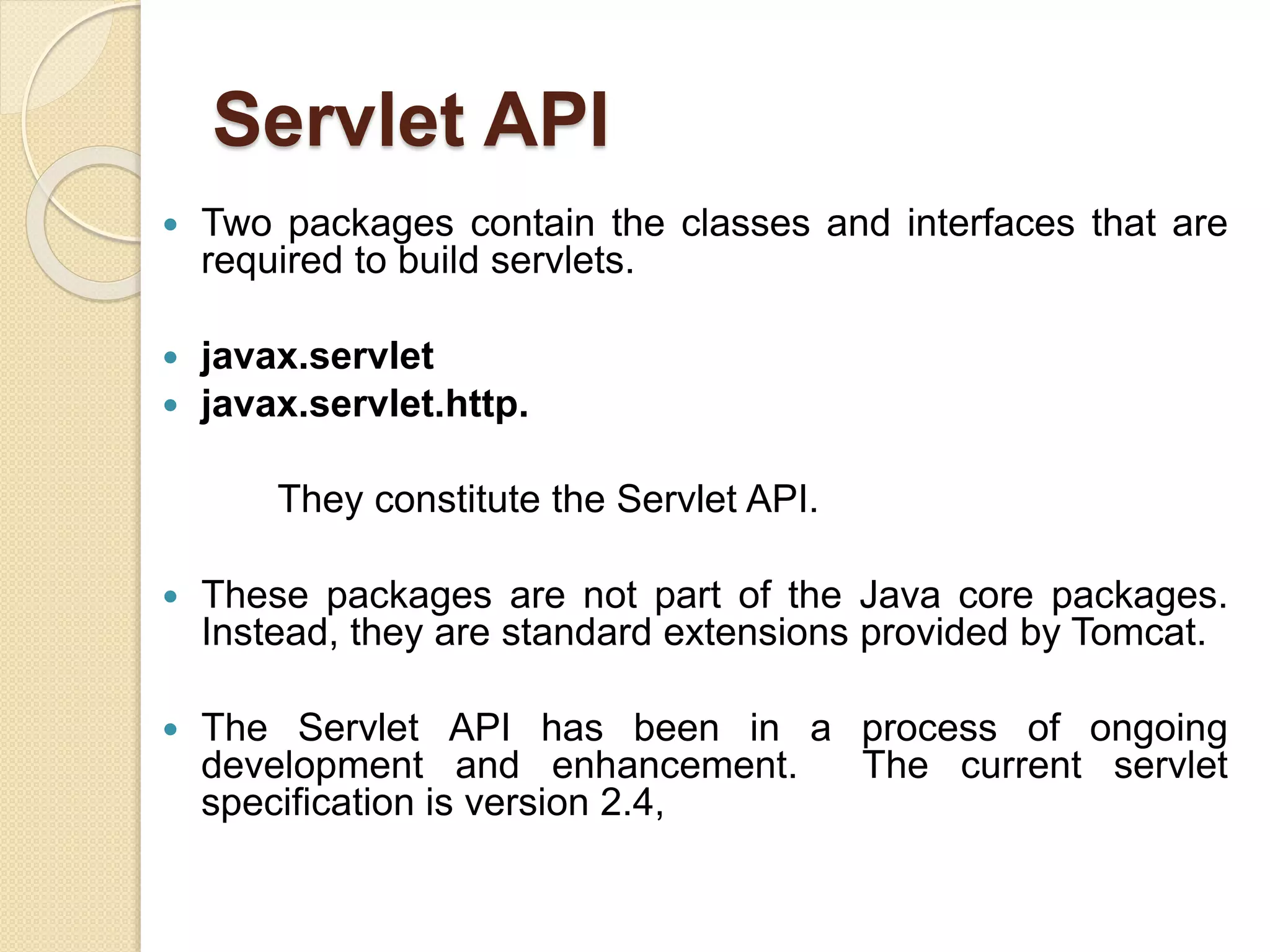 Servlet API
 Two packages contain the classes and interfaces that are
required to build servlets.
 javax.servlet
 javax.servlet.http.
They constitute the Servlet API.
 These packages are not part of the Java core packages.
Instead, they are standard extensions provided by Tomcat.
 The Servlet API has been in a process of ongoing
development and enhancement. The current servlet
specification is version 2.4,
 
