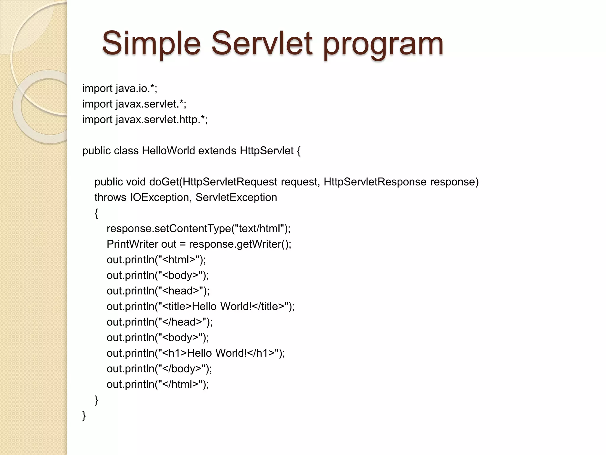 Simple Servlet program
import java.io.*;
import javax.servlet.*;
import javax.servlet.http.*;
public class HelloWorld extends HttpServlet {
public void doGet(HttpServletRequest request, HttpServletResponse response)
throws IOException, ServletException
{
response.setContentType("text/html");
PrintWriter out = response.getWriter();
out.println("<html>");
out.println("<body>");
out.println("<head>");
out.println("<title>Hello World!</title>");
out.println("</head>");
out.println("<body>");
out.println("<h1>Hello World!</h1>");
out.println("</body>");
out.println("</html>");
}
}
 
