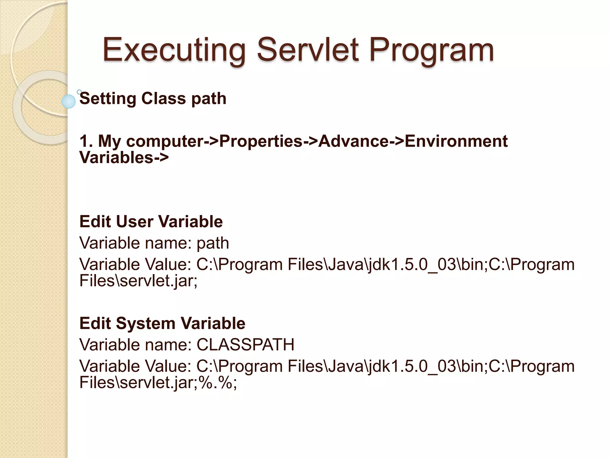 Executing Servlet Program
Setting Class path
1. My computer->Properties->Advance->Environment
Variables->
Edit User Variable
Variable name: path
Variable Value: C:Program FilesJavajdk1.5.0_03bin;C:Program
Filesservlet.jar;
Edit System Variable
Variable name: CLASSPATH
Variable Value: C:Program FilesJavajdk1.5.0_03bin;C:Program
Filesservlet.jar;%.%;
 