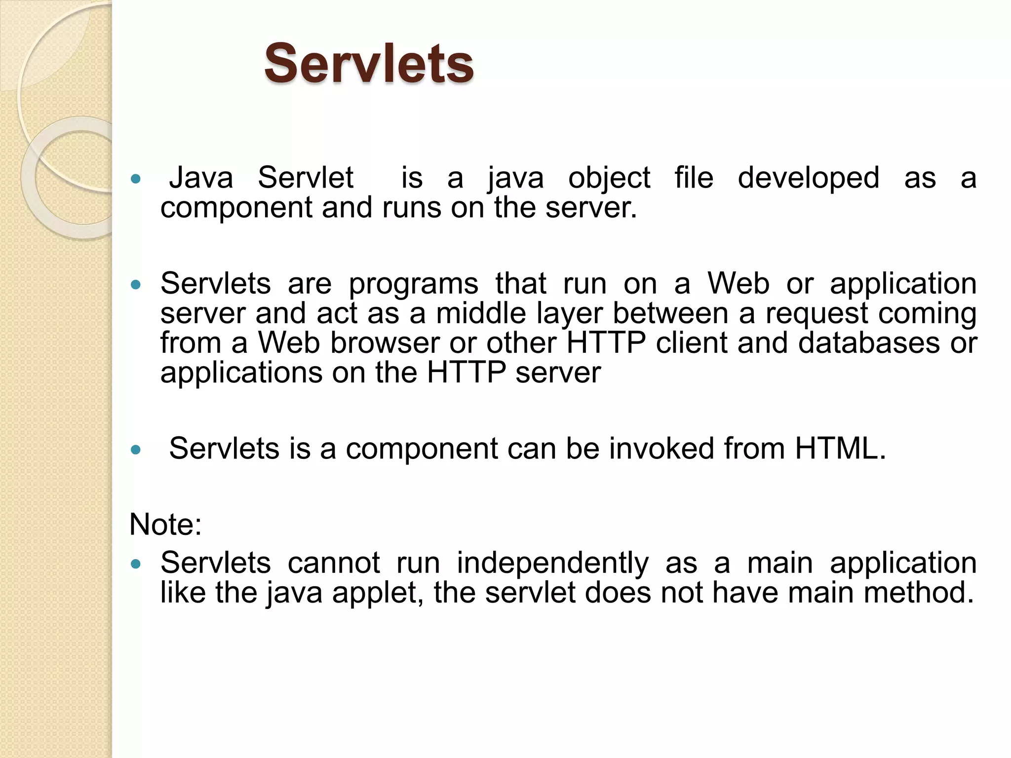 Servlets
 Java Servlet is a java object file developed as a
component and runs on the server.
 Servlets are programs that run on a Web or application
server and act as a middle layer between a request coming
from a Web browser or other HTTP client and databases or
applications on the HTTP server
 Servlets is a component can be invoked from HTML.
Note:
 Servlets cannot run independently as a main application
like the java applet, the servlet does not have main method.
 