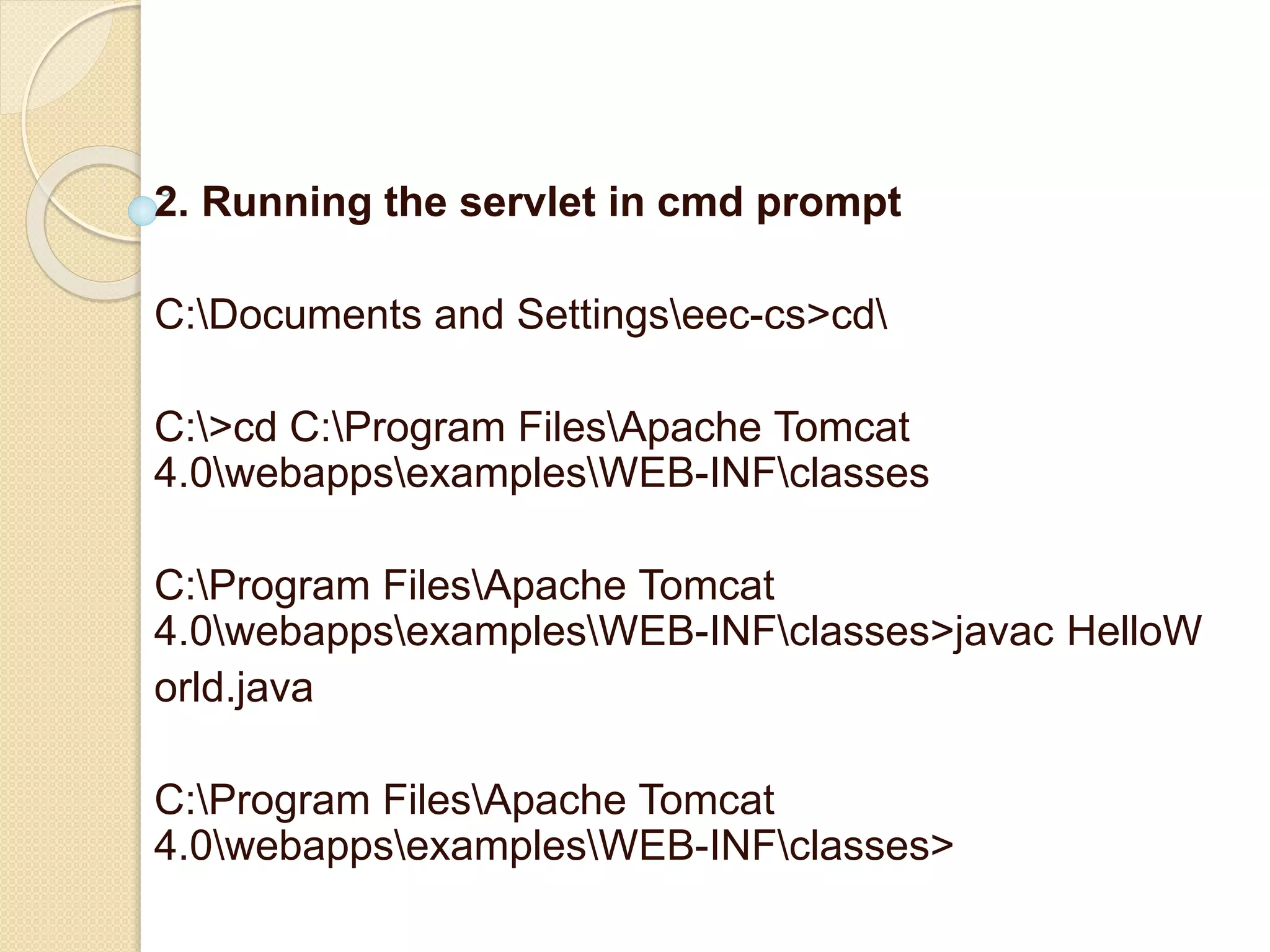 2. Running the servlet in cmd prompt
C:Documents and Settingseec-cs>cd
C:>cd C:Program FilesApache Tomcat
4.0webappsexamplesWEB-INFclasses
C:Program FilesApache Tomcat
4.0webappsexamplesWEB-INFclasses>javac HelloW
orld.java
C:Program FilesApache Tomcat
4.0webappsexamplesWEB-INFclasses>
 