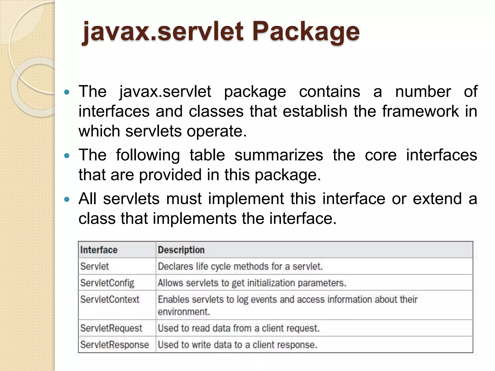 javax.servlet Package
 The javax.servlet package contains a number of
interfaces and classes that establish the framework in
which servlets operate.
 The following table summarizes the core interfaces
that are provided in this package.
 All servlets must implement this interface or extend a
class that implements the interface.
 