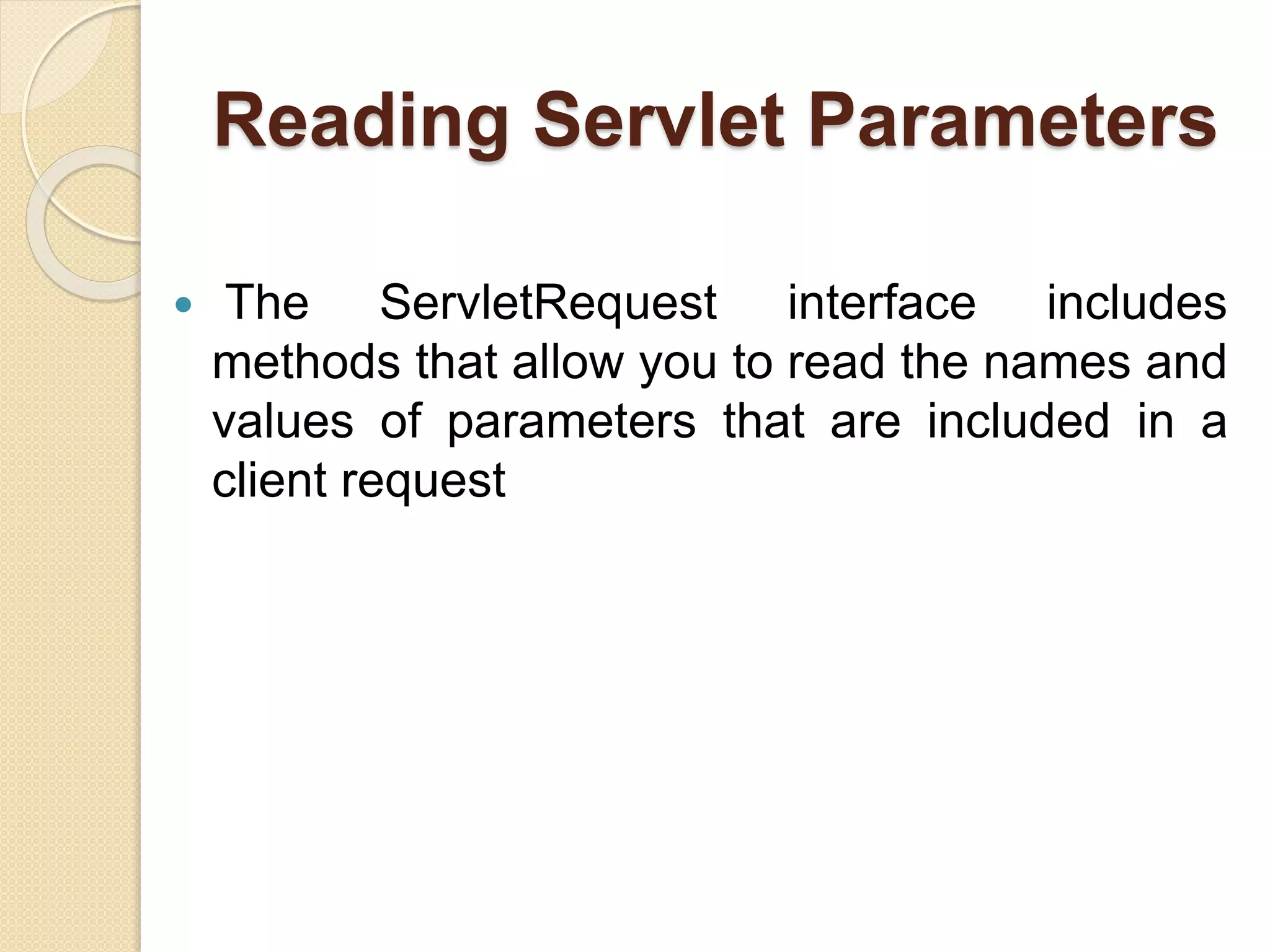 Reading Servlet Parameters
 The ServletRequest interface includes
methods that allow you to read the names and
values of parameters that are included in a
client request
 