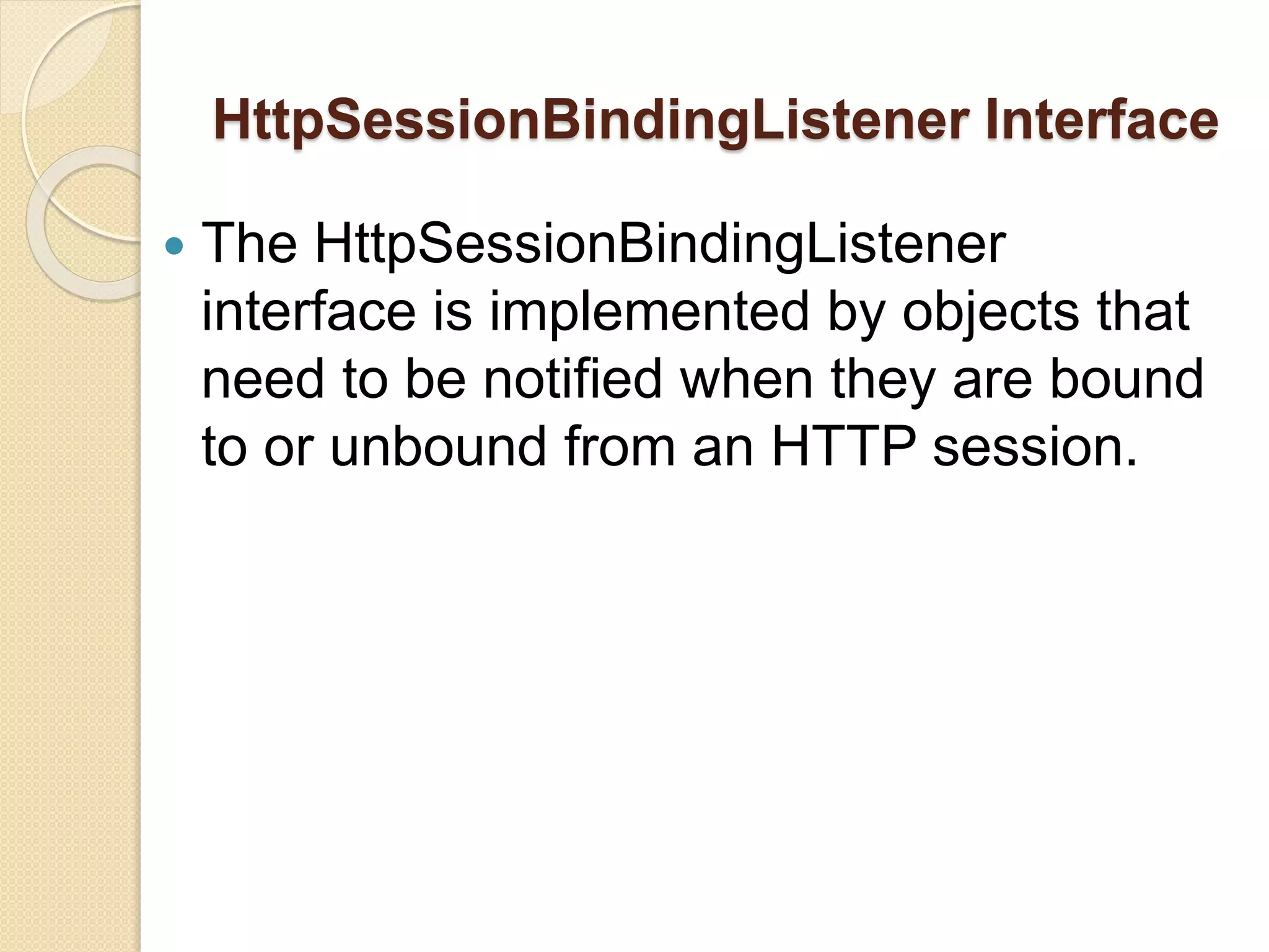 HttpSessionBindingListener Interface
 The HttpSessionBindingListener
interface is implemented by objects that
need to be notified when they are bound
to or unbound from an HTTP session.
 