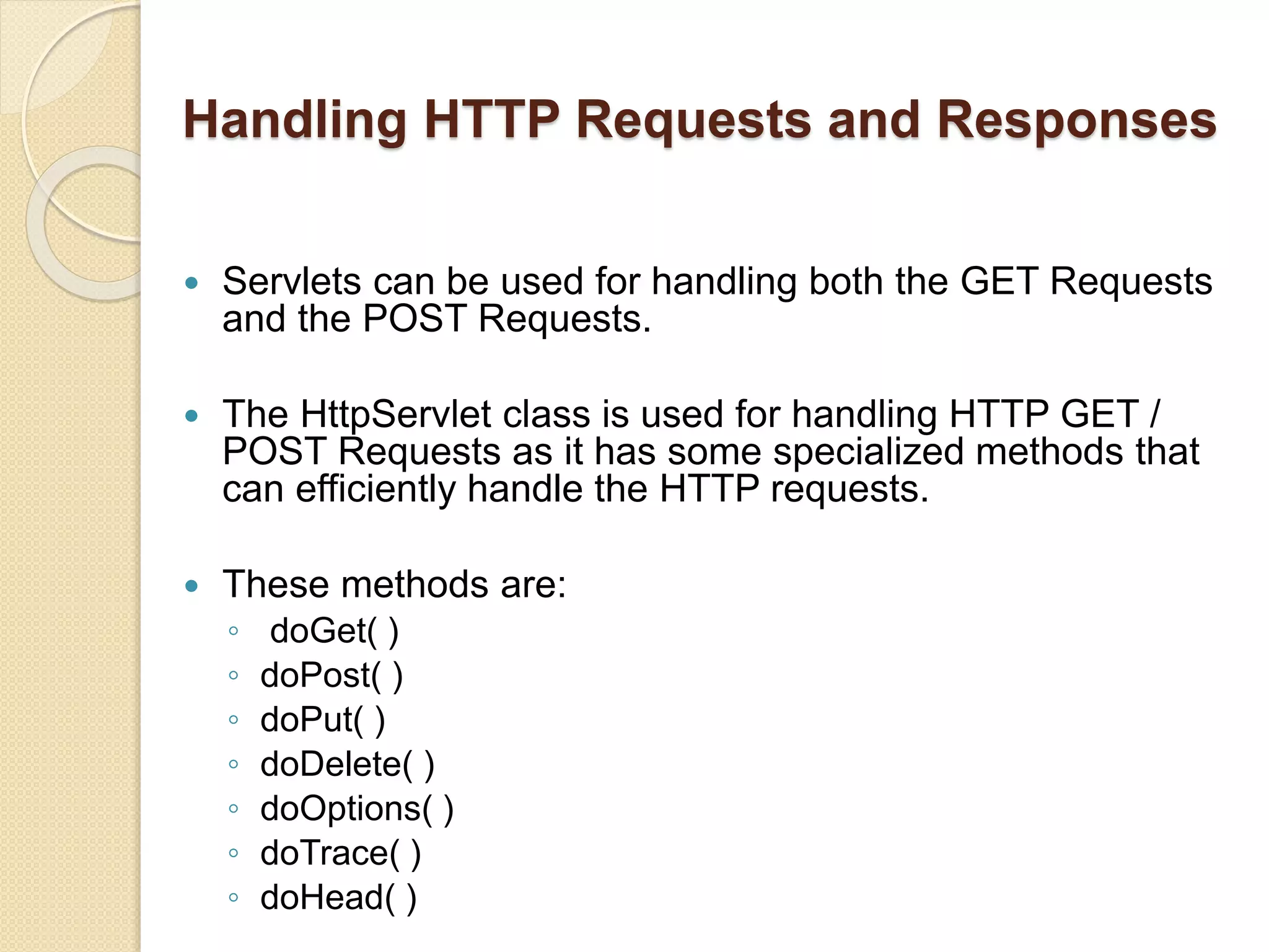 Handling HTTP Requests and Responses
 Servlets can be used for handling both the GET Requests
and the POST Requests.
 The HttpServlet class is used for handling HTTP GET /
POST Requests as it has some specialized methods that
can efficiently handle the HTTP requests.
 These methods are:
◦ doGet( )
◦ doPost( )
◦ doPut( )
◦ doDelete( )
◦ doOptions( )
◦ doTrace( )
◦ doHead( )
 