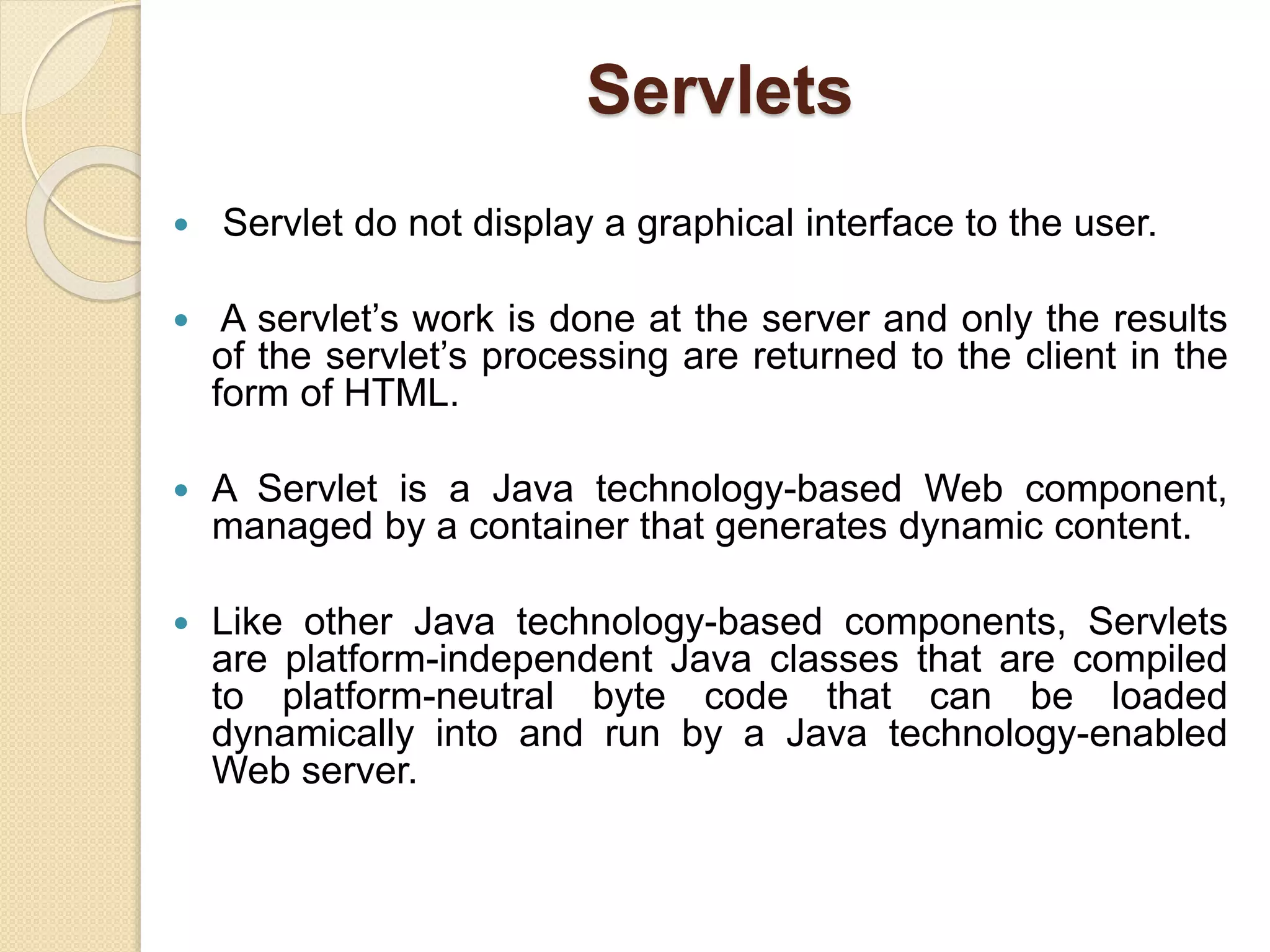 Servlets
 Servlet do not display a graphical interface to the user.
 A servlet’s work is done at the server and only the results
of the servlet’s processing are returned to the client in the
form of HTML.
 A Servlet is a Java technology-based Web component,
managed by a container that generates dynamic content.
 Like other Java technology-based components, Servlets
are platform-independent Java classes that are compiled
to platform-neutral byte code that can be loaded
dynamically into and run by a Java technology-enabled
Web server.
 