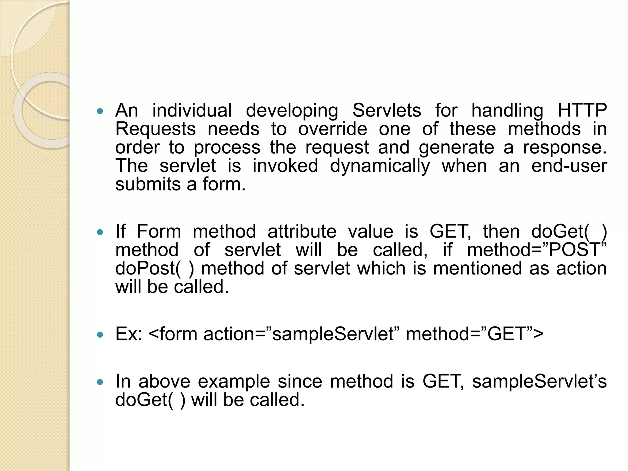  An individual developing Servlets for handling HTTP
Requests needs to override one of these methods in
order to process the request and generate a response.
The servlet is invoked dynamically when an end-user
submits a form.
 If Form method attribute value is GET, then doGet( )
method of servlet will be called, if method=”POST”
doPost( ) method of servlet which is mentioned as action
will be called.
 Ex: <form action=”sampleServlet” method=”GET”>
 In above example since method is GET, sampleServlet’s
doGet( ) will be called.
 