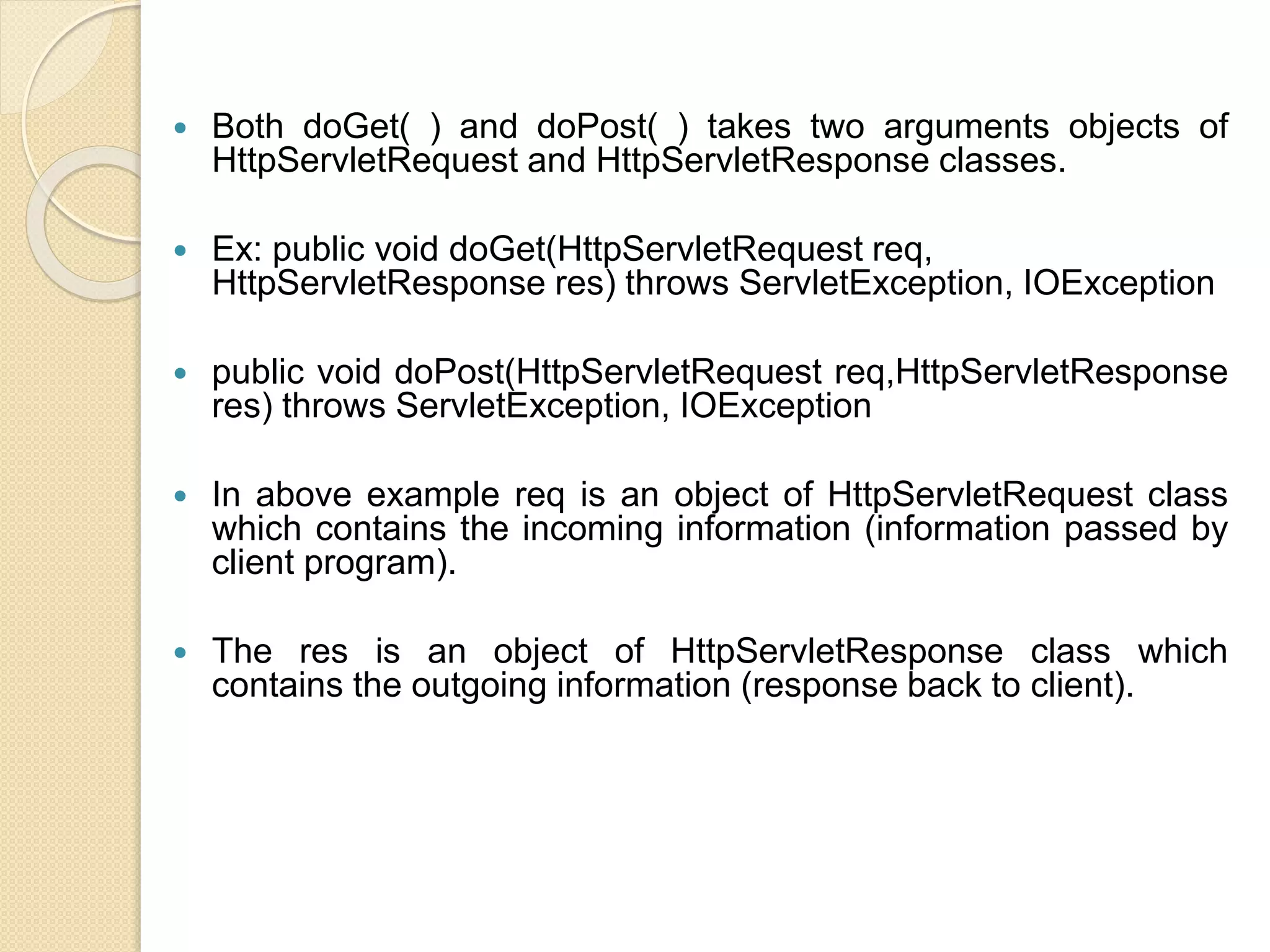  Both doGet( ) and doPost( ) takes two arguments objects of
HttpServletRequest and HttpServletResponse classes.
 Ex: public void doGet(HttpServletRequest req,
HttpServletResponse res) throws ServletException, IOException
 public void doPost(HttpServletRequest req,HttpServletResponse
res) throws ServletException, IOException
 In above example req is an object of HttpServletRequest class
which contains the incoming information (information passed by
client program).
 The res is an object of HttpServletResponse class which
contains the outgoing information (response back to client).
 
