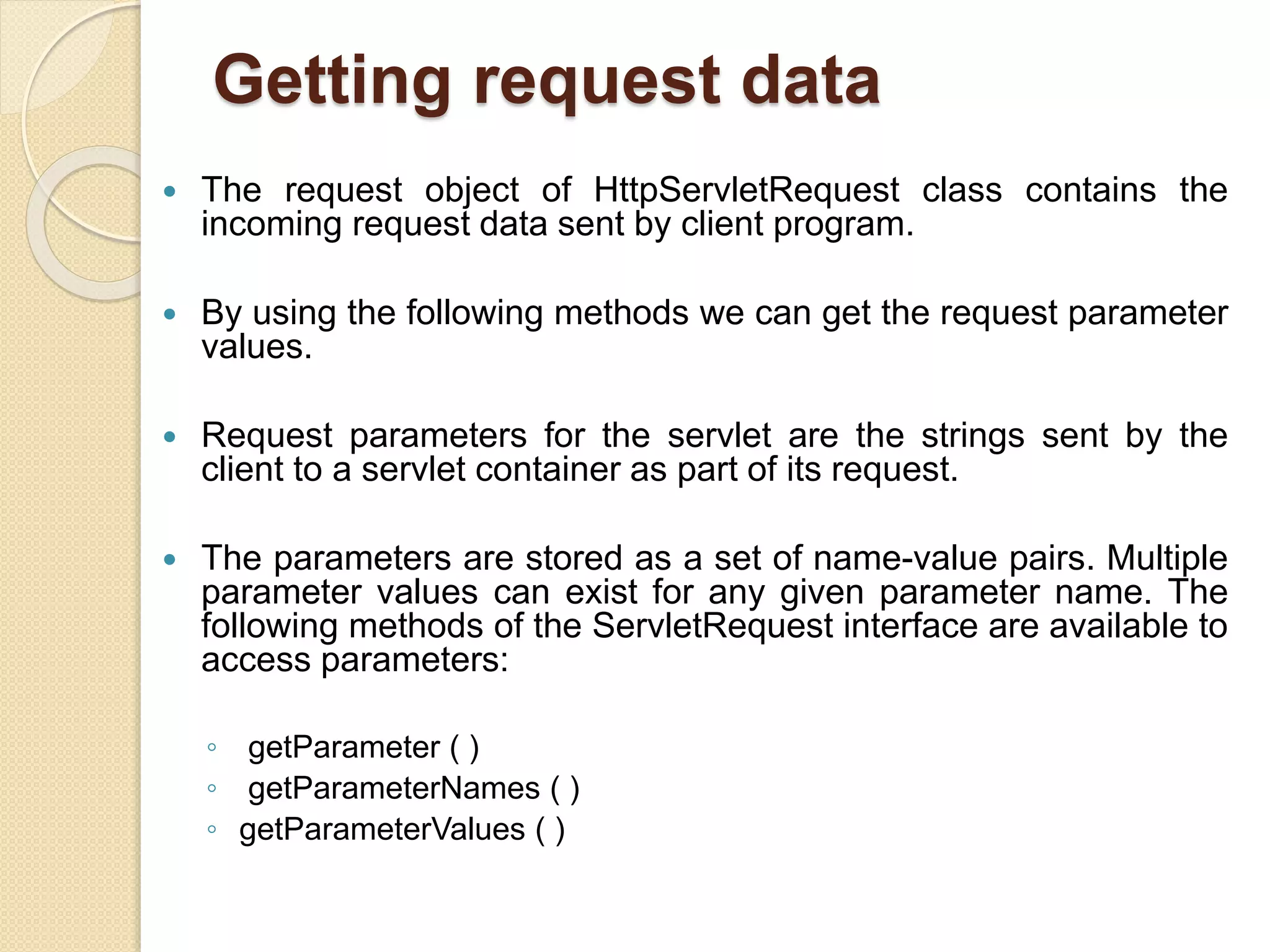 Getting request data
 The request object of HttpServletRequest class contains the
incoming request data sent by client program.
 By using the following methods we can get the request parameter
values.
 Request parameters for the servlet are the strings sent by the
client to a servlet container as part of its request.
 The parameters are stored as a set of name-value pairs. Multiple
parameter values can exist for any given parameter name. The
following methods of the ServletRequest interface are available to
access parameters:
◦ getParameter ( )
◦ getParameterNames ( )
◦ getParameterValues ( )
 