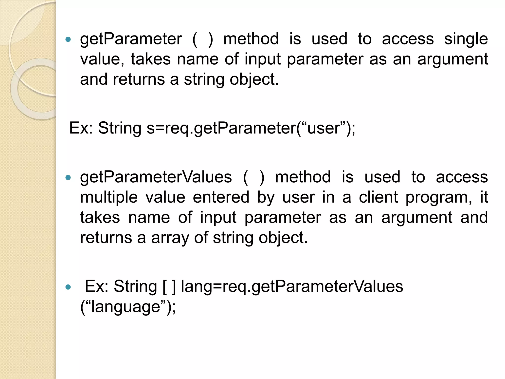  getParameter ( ) method is used to access single
value, takes name of input parameter as an argument
and returns a string object.
Ex: String s=req.getParameter(“user”);
 getParameterValues ( ) method is used to access
multiple value entered by user in a client program, it
takes name of input parameter as an argument and
returns a array of string object.
 Ex: String [ ] lang=req.getParameterValues
(“language”);
 