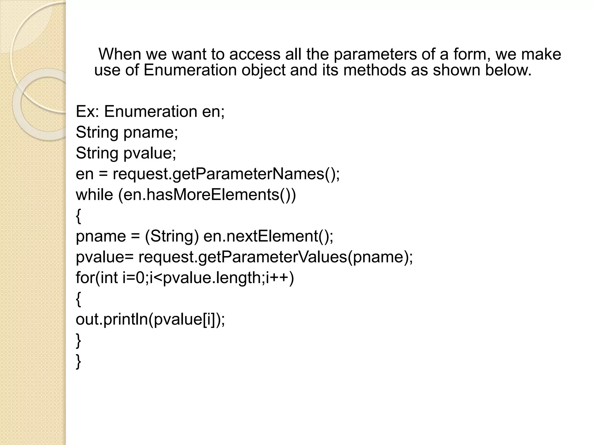 When we want to access all the parameters of a form, we make
use of Enumeration object and its methods as shown below.
Ex: Enumeration en;
String pname;
String pvalue;
en = request.getParameterNames();
while (en.hasMoreElements())
{
pname = (String) en.nextElement();
pvalue= request.getParameterValues(pname);
for(int i=0;i<pvalue.length;i++)
{
out.println(pvalue[i]);
}
}
 