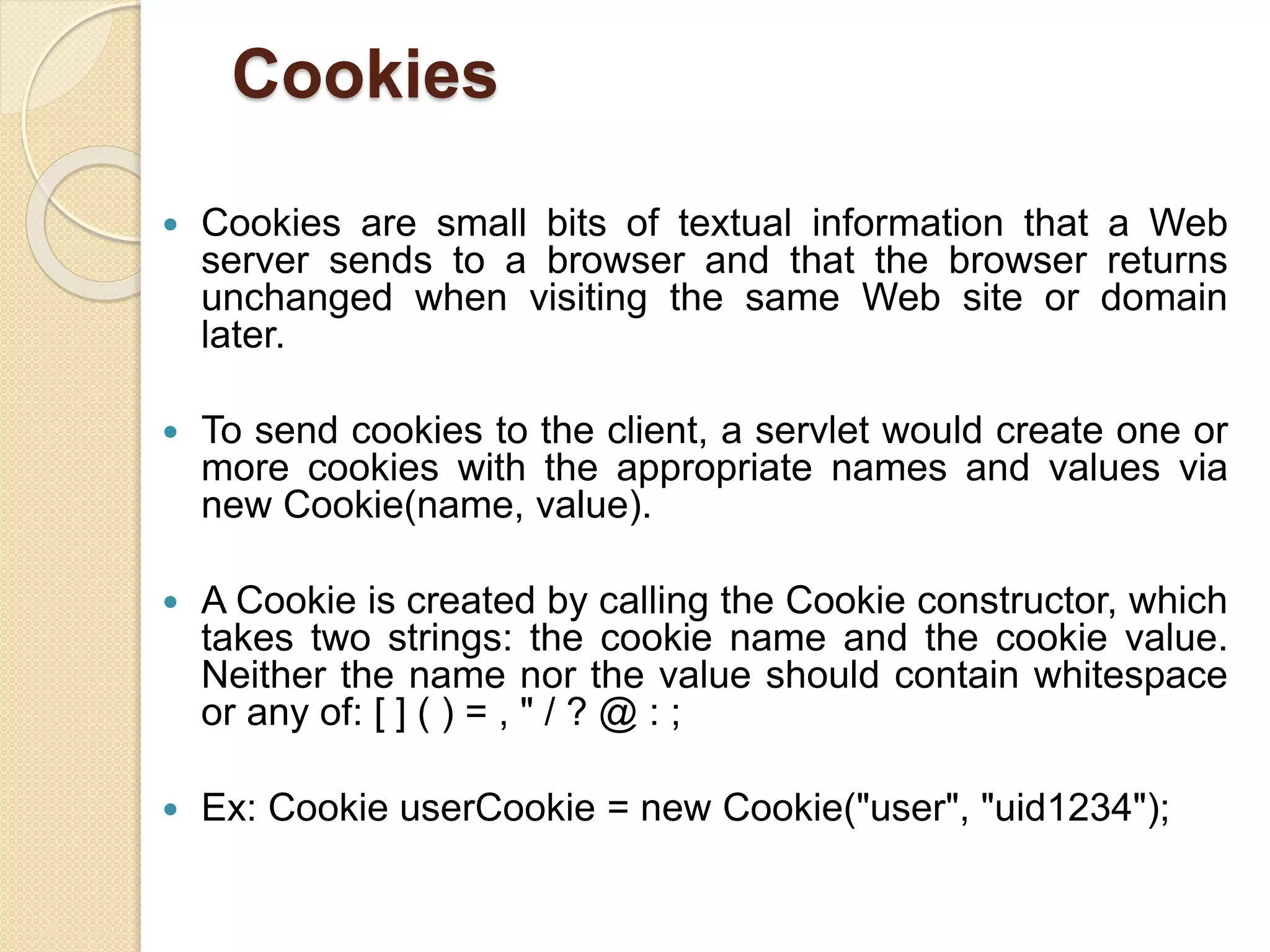 Cookies
 Cookies are small bits of textual information that a Web
server sends to a browser and that the browser returns
unchanged when visiting the same Web site or domain
later.
 To send cookies to the client, a servlet would create one or
more cookies with the appropriate names and values via
new Cookie(name, value).
 A Cookie is created by calling the Cookie constructor, which
takes two strings: the cookie name and the cookie value.
Neither the name nor the value should contain whitespace
or any of: [ ] ( ) = , " / ? @ : ;
 Ex: Cookie userCookie = new Cookie("user", "uid1234");
 