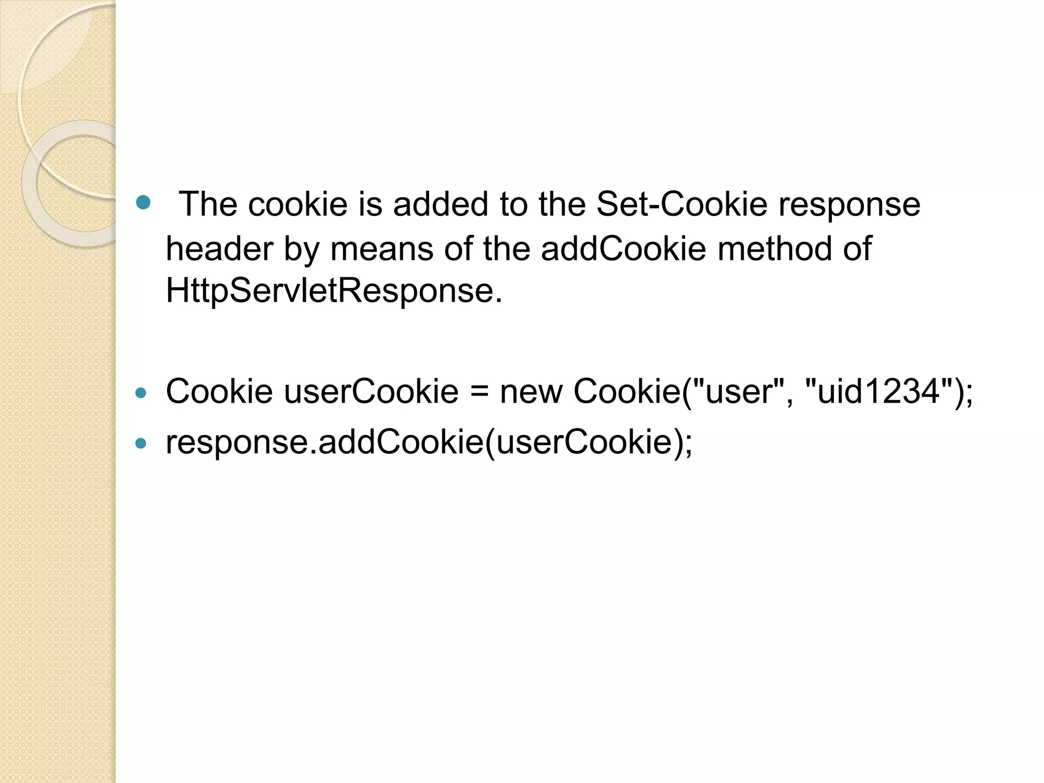  The cookie is added to the Set-Cookie response
header by means of the addCookie method of
HttpServletResponse.
 Cookie userCookie = new Cookie("user", "uid1234");
 response.addCookie(userCookie);
 