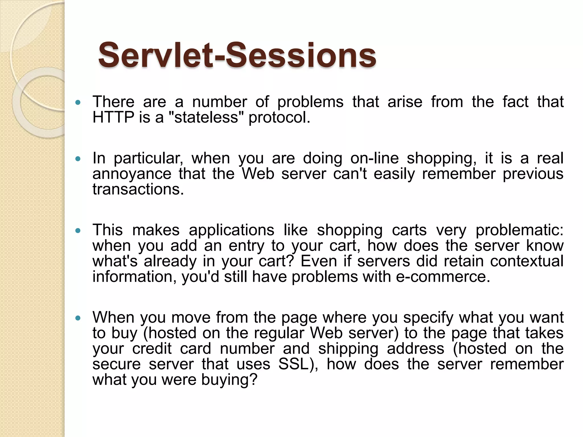 Servlet-Sessions
 There are a number of problems that arise from the fact that
HTTP is a "stateless" protocol.
 In particular, when you are doing on-line shopping, it is a real
annoyance that the Web server can't easily remember previous
transactions.
 This makes applications like shopping carts very problematic:
when you add an entry to your cart, how does the server know
what's already in your cart? Even if servers did retain contextual
information, you'd still have problems with e-commerce.
 When you move from the page where you specify what you want
to buy (hosted on the regular Web server) to the page that takes
your credit card number and shipping address (hosted on the
secure server that uses SSL), how does the server remember
what you were buying?
 