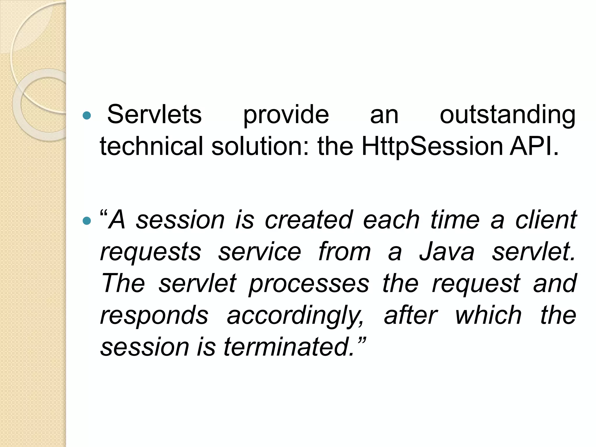  Servlets provide an outstanding
technical solution: the HttpSession API.
 “A session is created each time a client
requests service from a Java servlet.
The servlet processes the request and
responds accordingly, after which the
session is terminated.”
 