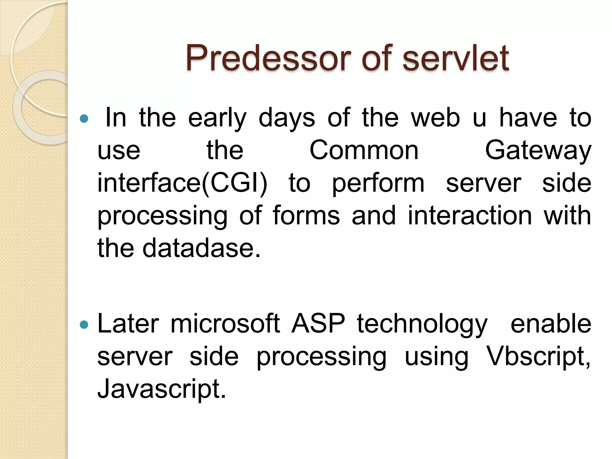Predessor of servlet
 In the early days of the web u have to
use the Common Gateway
interface(CGI) to perform server side
processing of forms and interaction with
the datadase.
 Later microsoft ASP technology enable
server side processing using Vbscript,
Javascript.
 