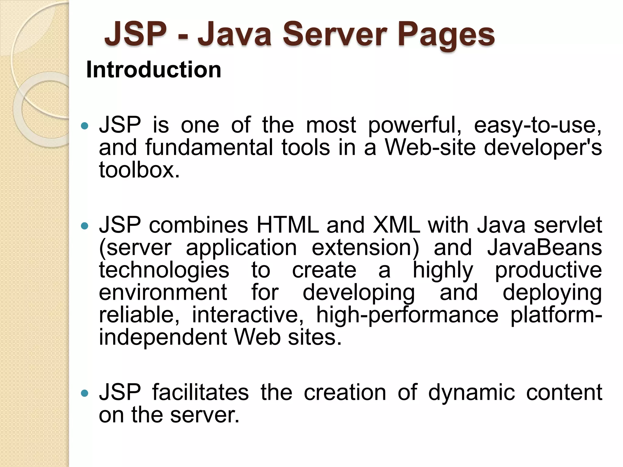 JSP - Java Server Pages
Introduction
 JSP is one of the most powerful, easy-to-use,
and fundamental tools in a Web-site developer's
toolbox.
 JSP combines HTML and XML with Java servlet
(server application extension) and JavaBeans
technologies to create a highly productive
environment for developing and deploying
reliable, interactive, high-performance platform-
independent Web sites.
 JSP facilitates the creation of dynamic content
on the server.
 