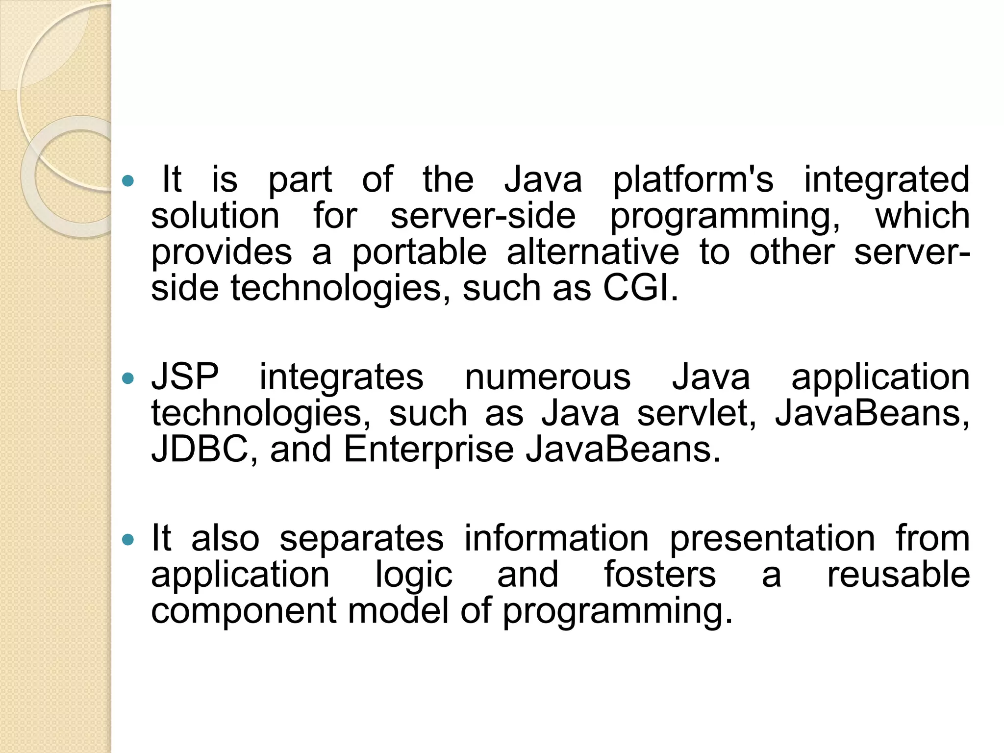  It is part of the Java platform's integrated
solution for server-side programming, which
provides a portable alternative to other server-
side technologies, such as CGI.
 JSP integrates numerous Java application
technologies, such as Java servlet, JavaBeans,
JDBC, and Enterprise JavaBeans.
 It also separates information presentation from
application logic and fosters a reusable
component model of programming.
 