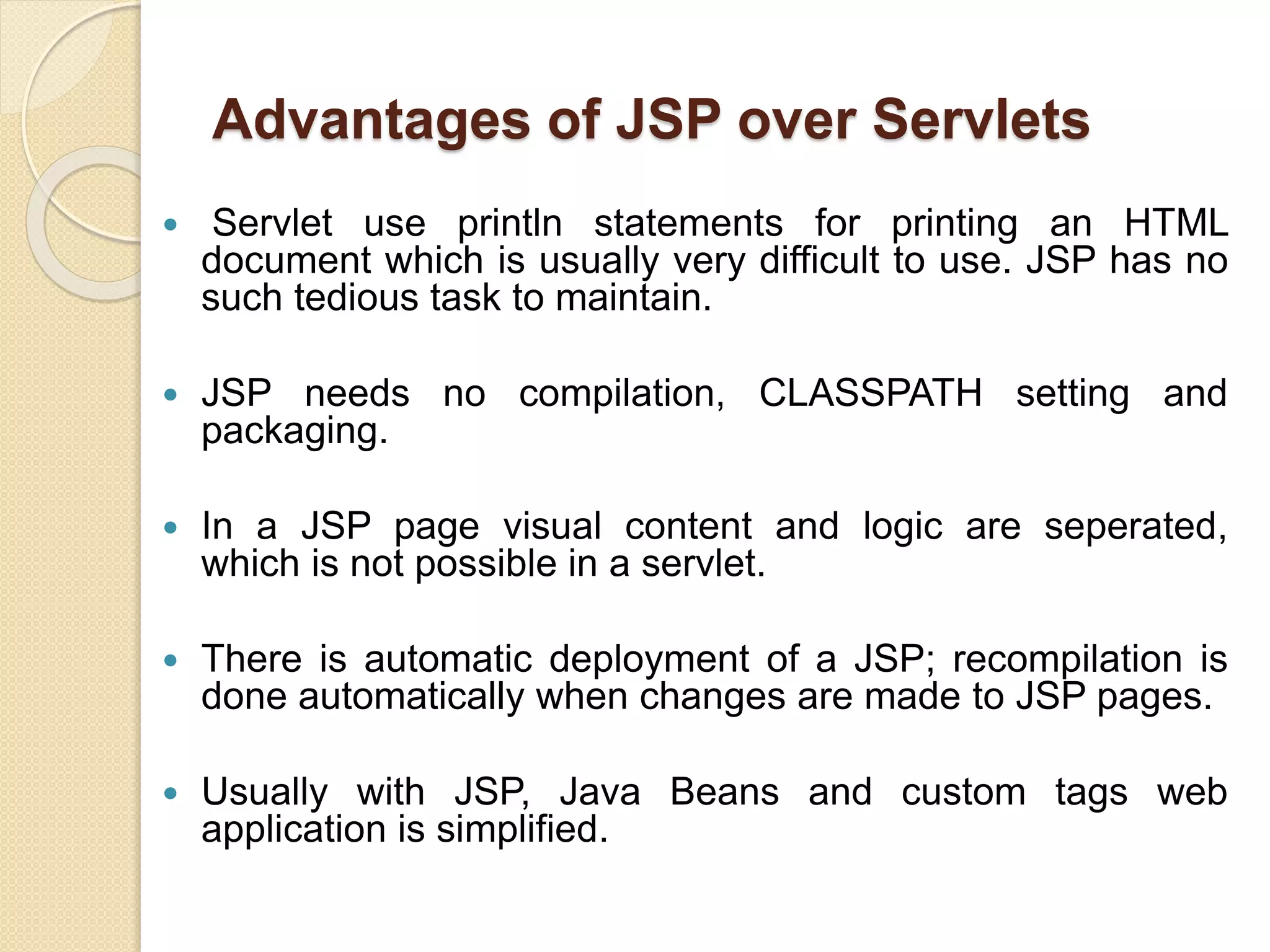 Advantages of JSP over Servlets
 Servlet use println statements for printing an HTML
document which is usually very difficult to use. JSP has no
such tedious task to maintain.
 JSP needs no compilation, CLASSPATH setting and
packaging.
 In a JSP page visual content and logic are seperated,
which is not possible in a servlet.
 There is automatic deployment of a JSP; recompilation is
done automatically when changes are made to JSP pages.
 Usually with JSP, Java Beans and custom tags web
application is simplified.
 