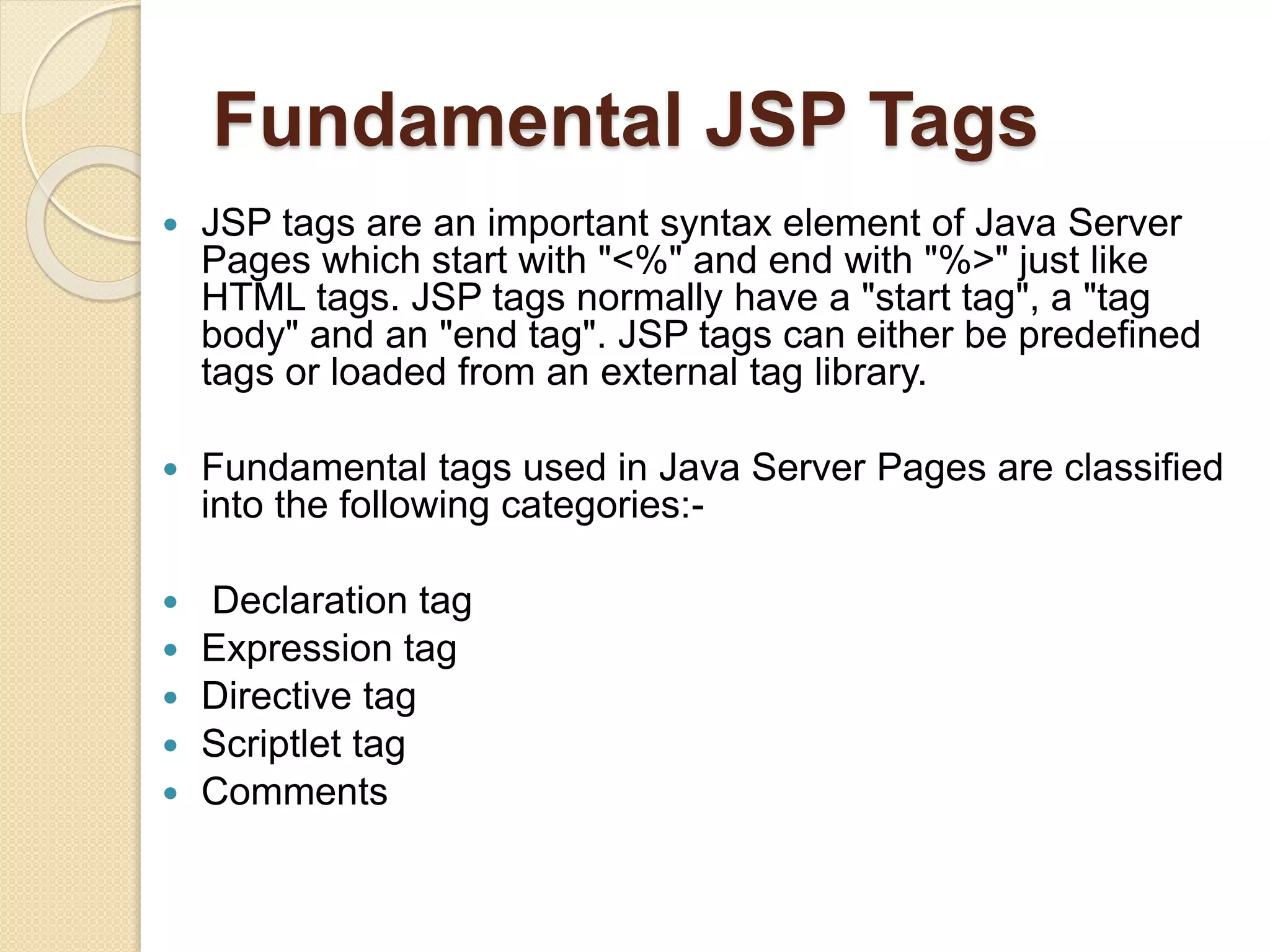 Fundamental JSP Tags
 JSP tags are an important syntax element of Java Server
Pages which start with "<%" and end with "%>" just like
HTML tags. JSP tags normally have a "start tag", a "tag
body" and an "end tag". JSP tags can either be predefined
tags or loaded from an external tag library.
 Fundamental tags used in Java Server Pages are classified
into the following categories:-
 Declaration tag
 Expression tag
 Directive tag
 Scriptlet tag
 Comments
 