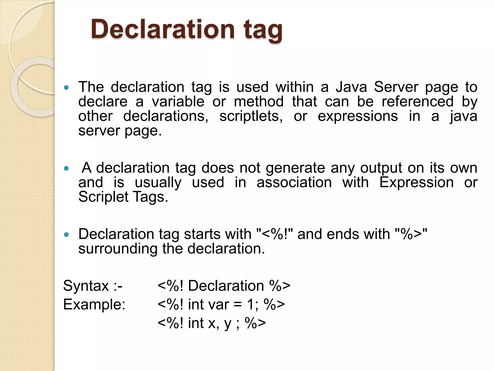 Declaration tag
 The declaration tag is used within a Java Server page to
declare a variable or method that can be referenced by
other declarations, scriptlets, or expressions in a java
server page.
 A declaration tag does not generate any output on its own
and is usually used in association with Expression or
Scriplet Tags.
 Declaration tag starts with "<%!" and ends with "%>"
surrounding the declaration.
Syntax :- <%! Declaration %>
Example: <%! int var = 1; %>
<%! int x, y ; %>
 