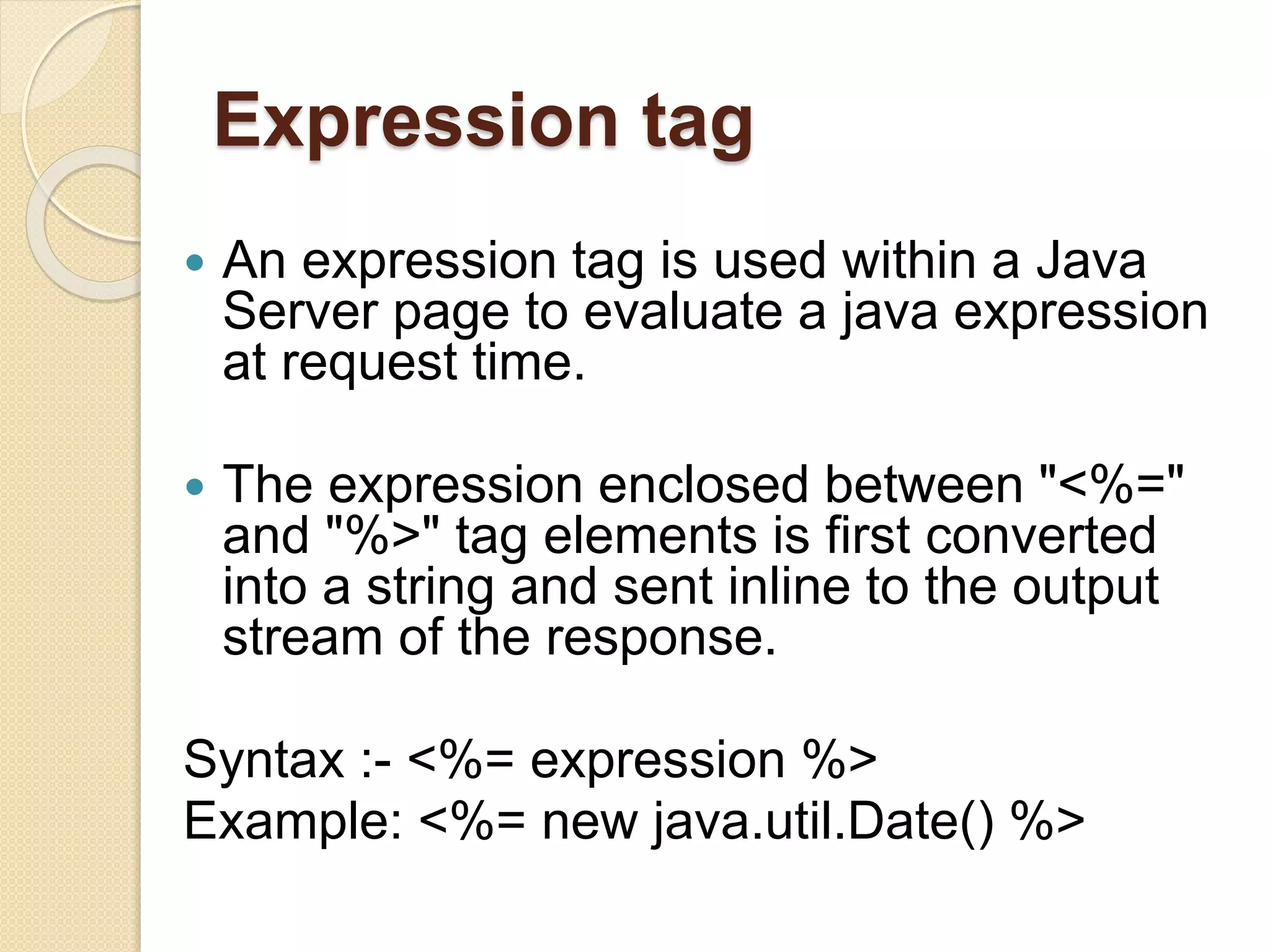 Expression tag
 An expression tag is used within a Java
Server page to evaluate a java expression
at request time.
 The expression enclosed between "<%="
and "%>" tag elements is first converted
into a string and sent inline to the output
stream of the response.
Syntax :- <%= expression %>
Example: <%= new java.util.Date() %>
 