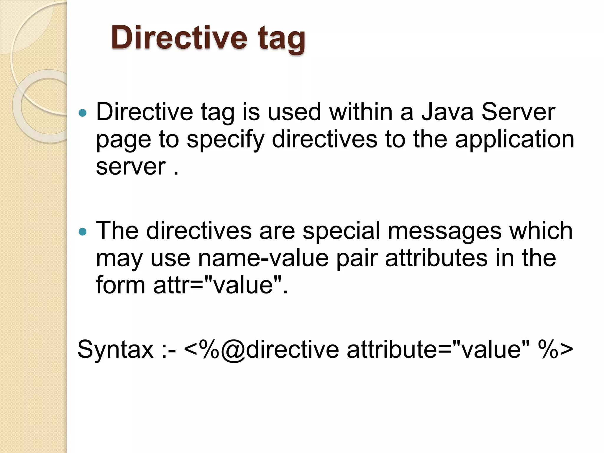 Directive tag
 Directive tag is used within a Java Server
page to specify directives to the application
server .
 The directives are special messages which
may use name-value pair attributes in the
form attr="value".
Syntax :- <%@directive attribute="value" %>
 