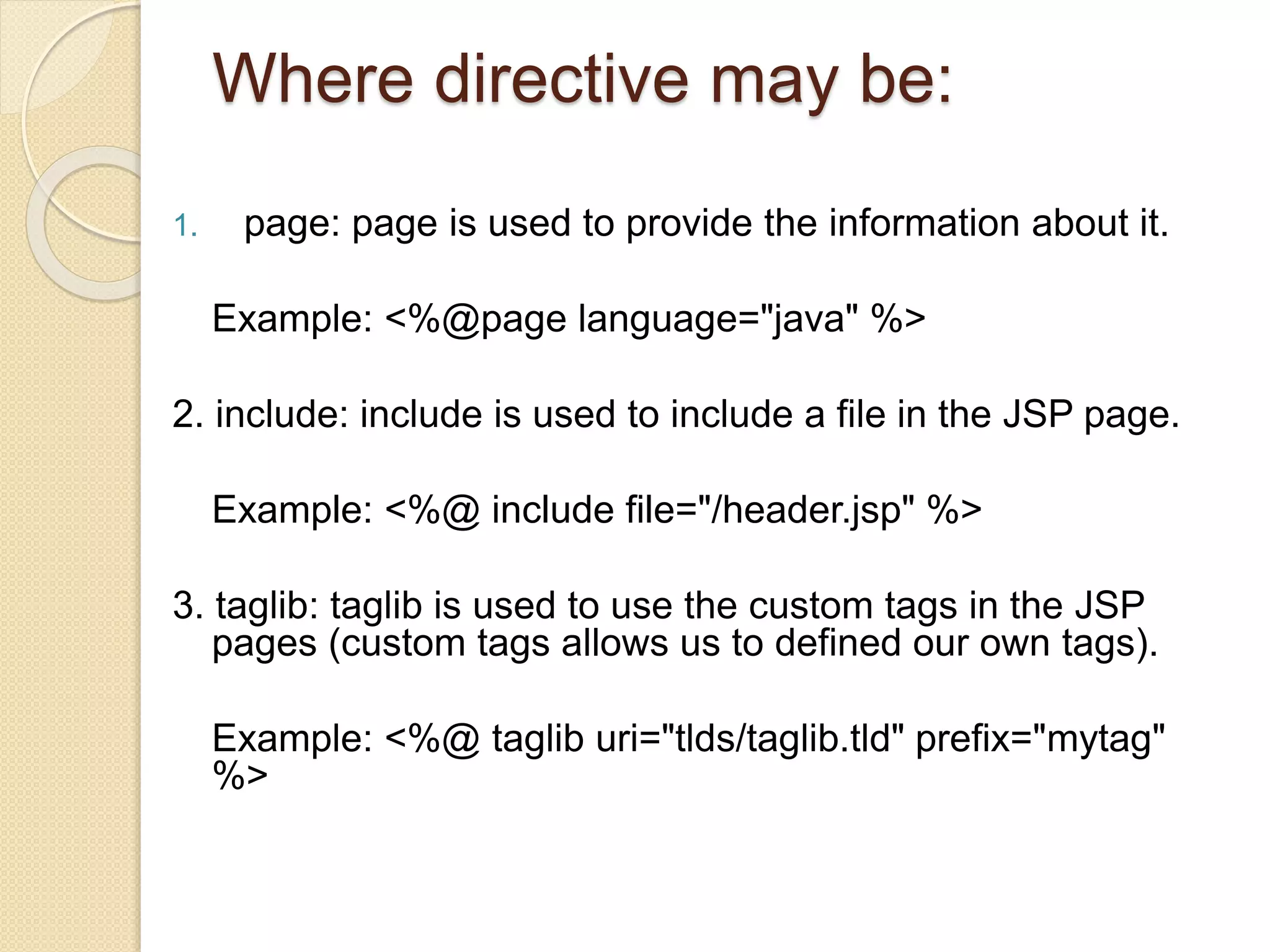 Where directive may be:
1. page: page is used to provide the information about it.
Example: <%@page language="java" %>
2. include: include is used to include a file in the JSP page.
Example: <%@ include file="/header.jsp" %>
3. taglib: taglib is used to use the custom tags in the JSP
pages (custom tags allows us to defined our own tags).
Example: <%@ taglib uri="tlds/taglib.tld" prefix="mytag"
%>
 