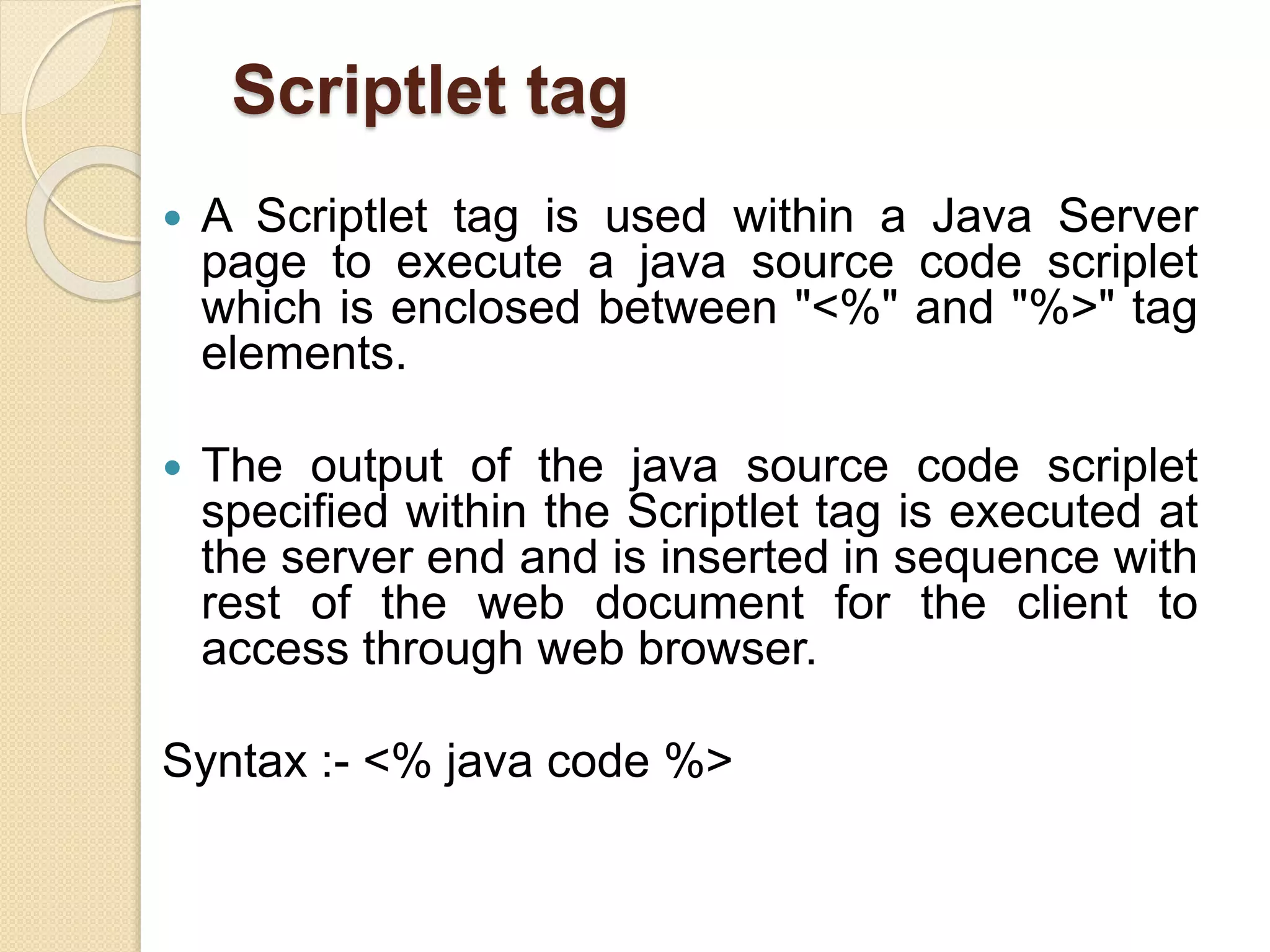 Scriptlet tag
 A Scriptlet tag is used within a Java Server
page to execute a java source code scriplet
which is enclosed between "<%" and "%>" tag
elements.
 The output of the java source code scriplet
specified within the Scriptlet tag is executed at
the server end and is inserted in sequence with
rest of the web document for the client to
access through web browser.
Syntax :- <% java code %>
 