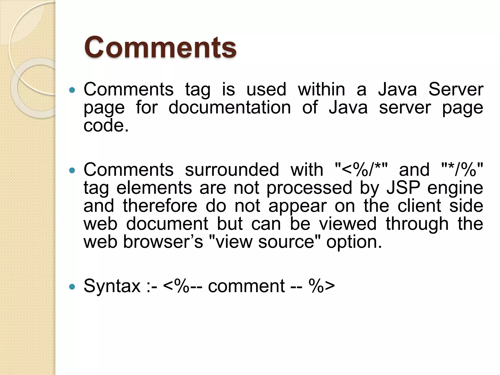 Comments
 Comments tag is used within a Java Server
page for documentation of Java server page
code.
 Comments surrounded with "<%/*" and "*/%"
tag elements are not processed by JSP engine
and therefore do not appear on the client side
web document but can be viewed through the
web browser’s "view source" option.
 Syntax :- <%-- comment -- %>
 