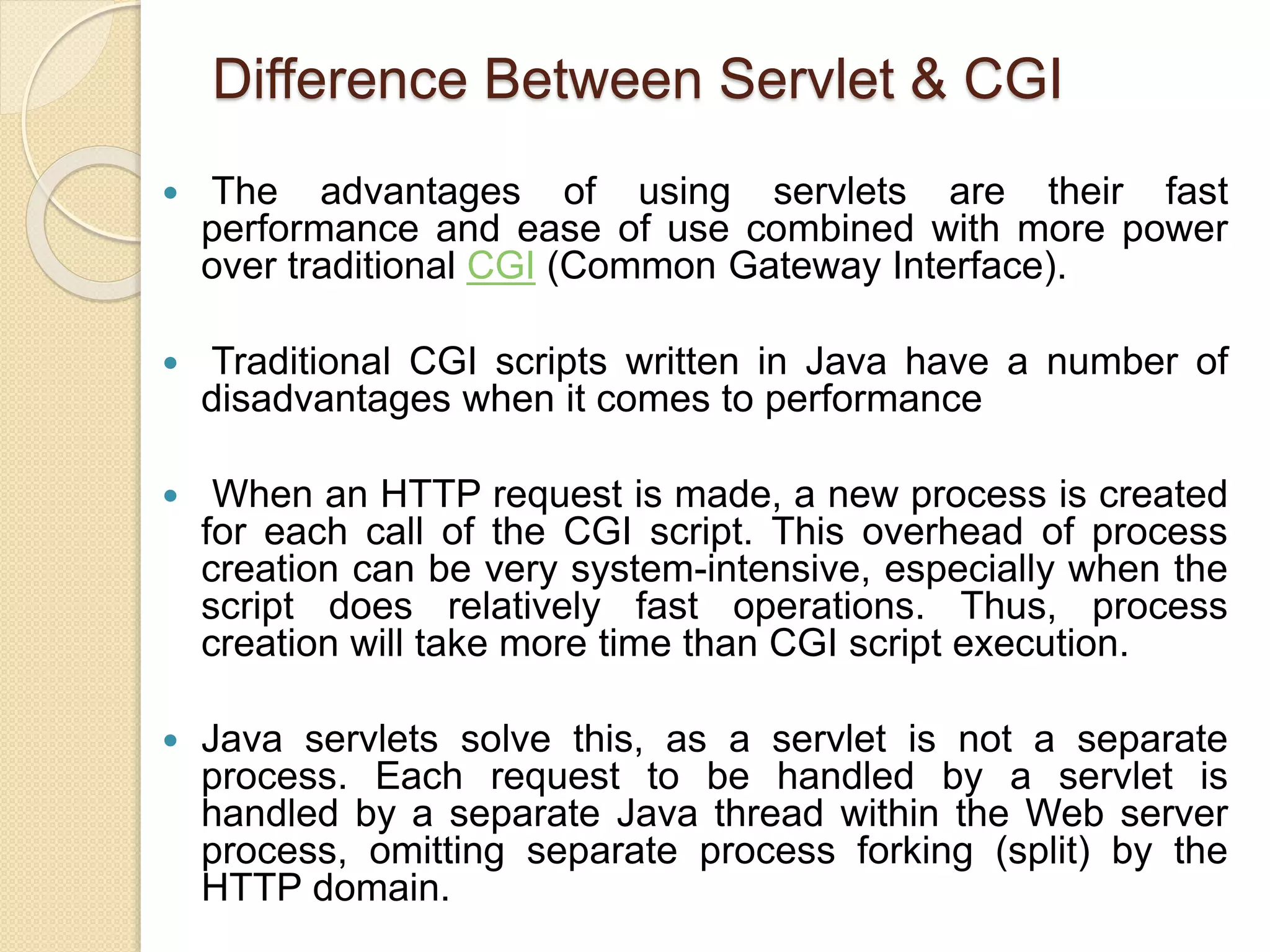 Difference Between Servlet & CGI
 The advantages of using servlets are their fast
performance and ease of use combined with more power
over traditional CGI (Common Gateway Interface).
 Traditional CGI scripts written in Java have a number of
disadvantages when it comes to performance
 When an HTTP request is made, a new process is created
for each call of the CGI script. This overhead of process
creation can be very system-intensive, especially when the
script does relatively fast operations. Thus, process
creation will take more time than CGI script execution.
 Java servlets solve this, as a servlet is not a separate
process. Each request to be handled by a servlet is
handled by a separate Java thread within the Web server
process, omitting separate process forking (split) by the
HTTP domain.
 