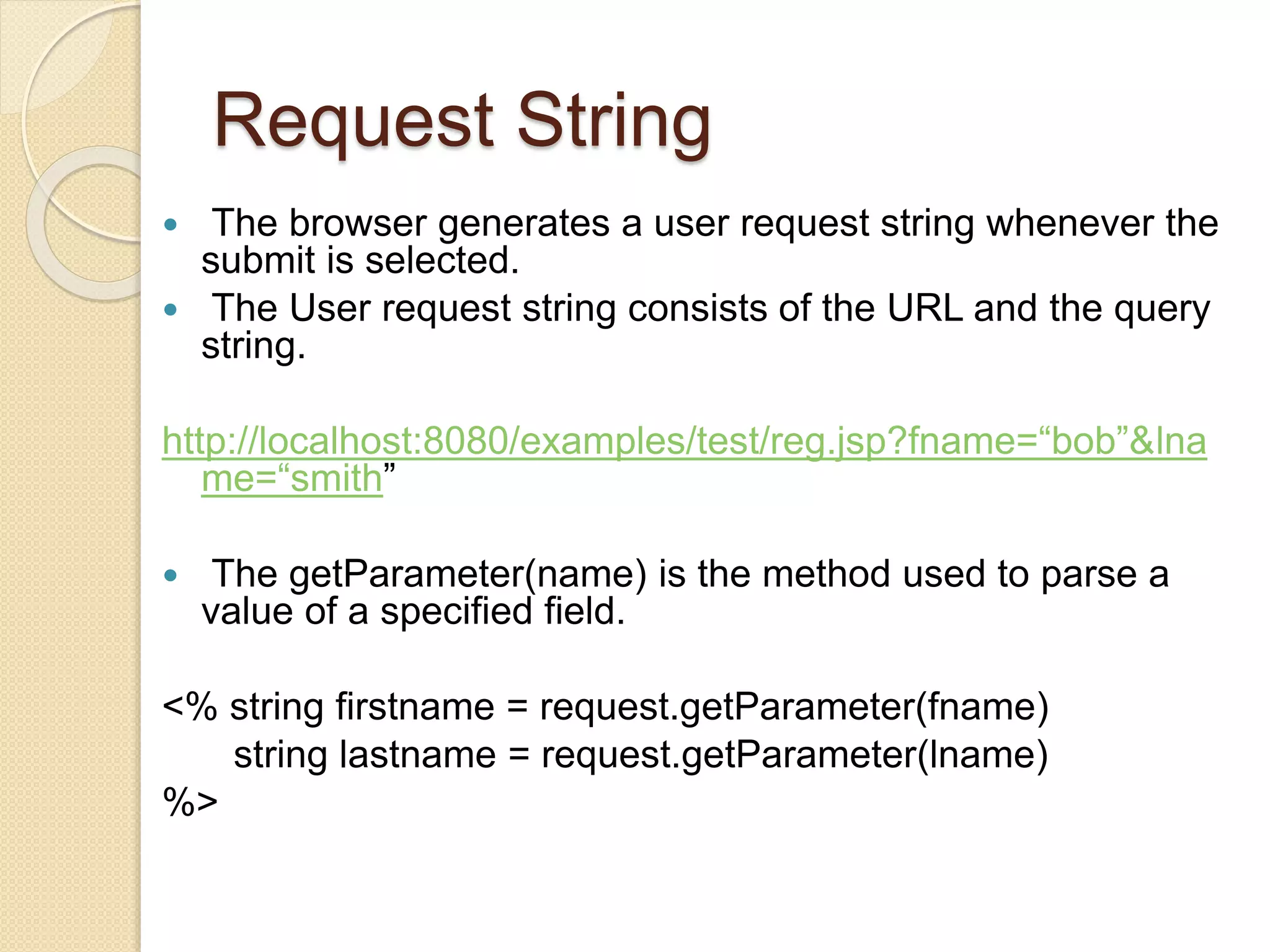 Request String
 The browser generates a user request string whenever the
submit is selected.
 The User request string consists of the URL and the query
string.
http://localhost:8080/examples/test/reg.jsp?fname=“bob”&lna
me=“smith”
 The getParameter(name) is the method used to parse a
value of a specified field.
<% string firstname = request.getParameter(fname)
string lastname = request.getParameter(lname)
%>
 