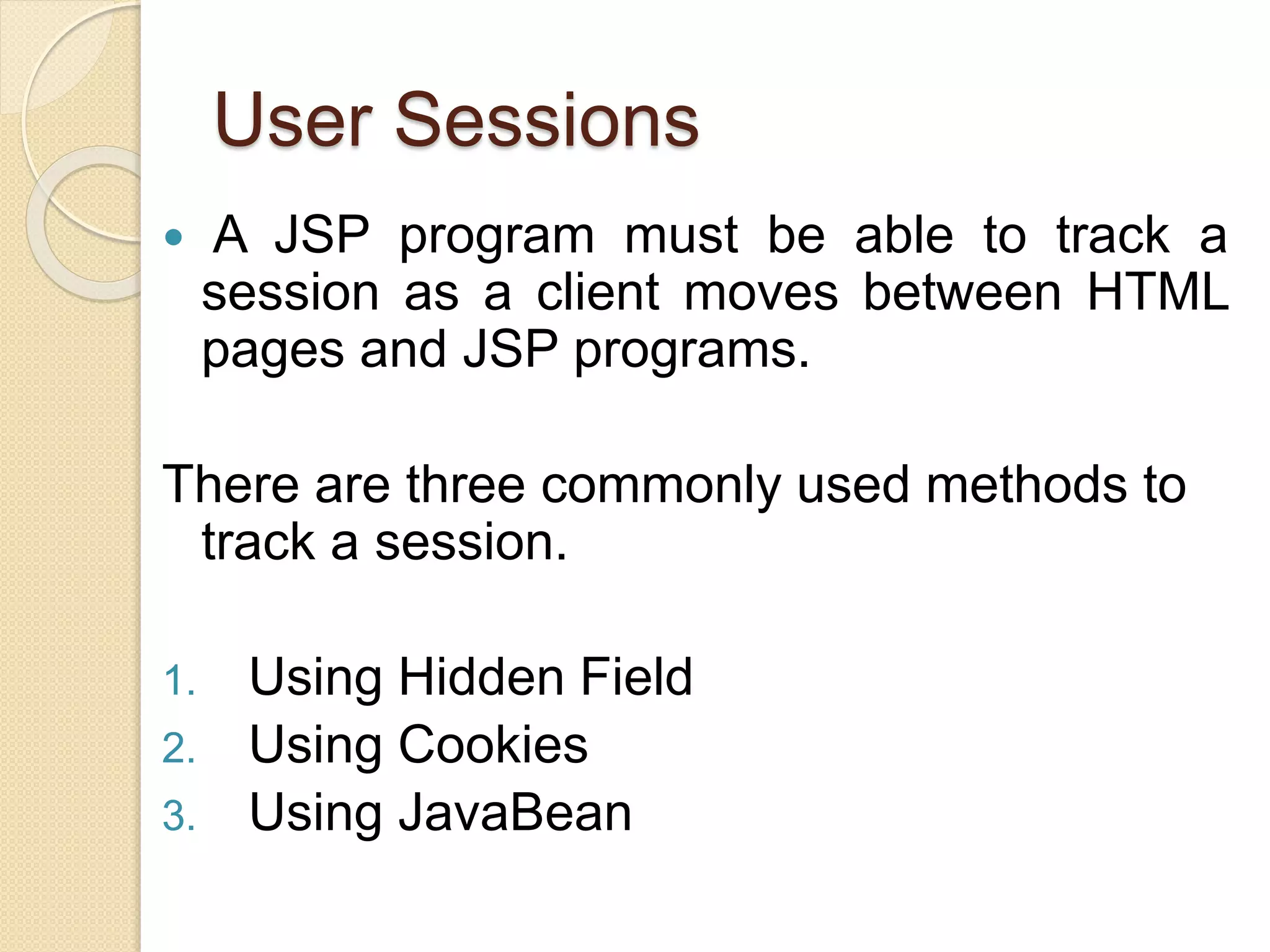 User Sessions
 A JSP program must be able to track a
session as a client moves between HTML
pages and JSP programs.
There are three commonly used methods to
track a session.
1. Using Hidden Field
2. Using Cookies
3. Using JavaBean
 