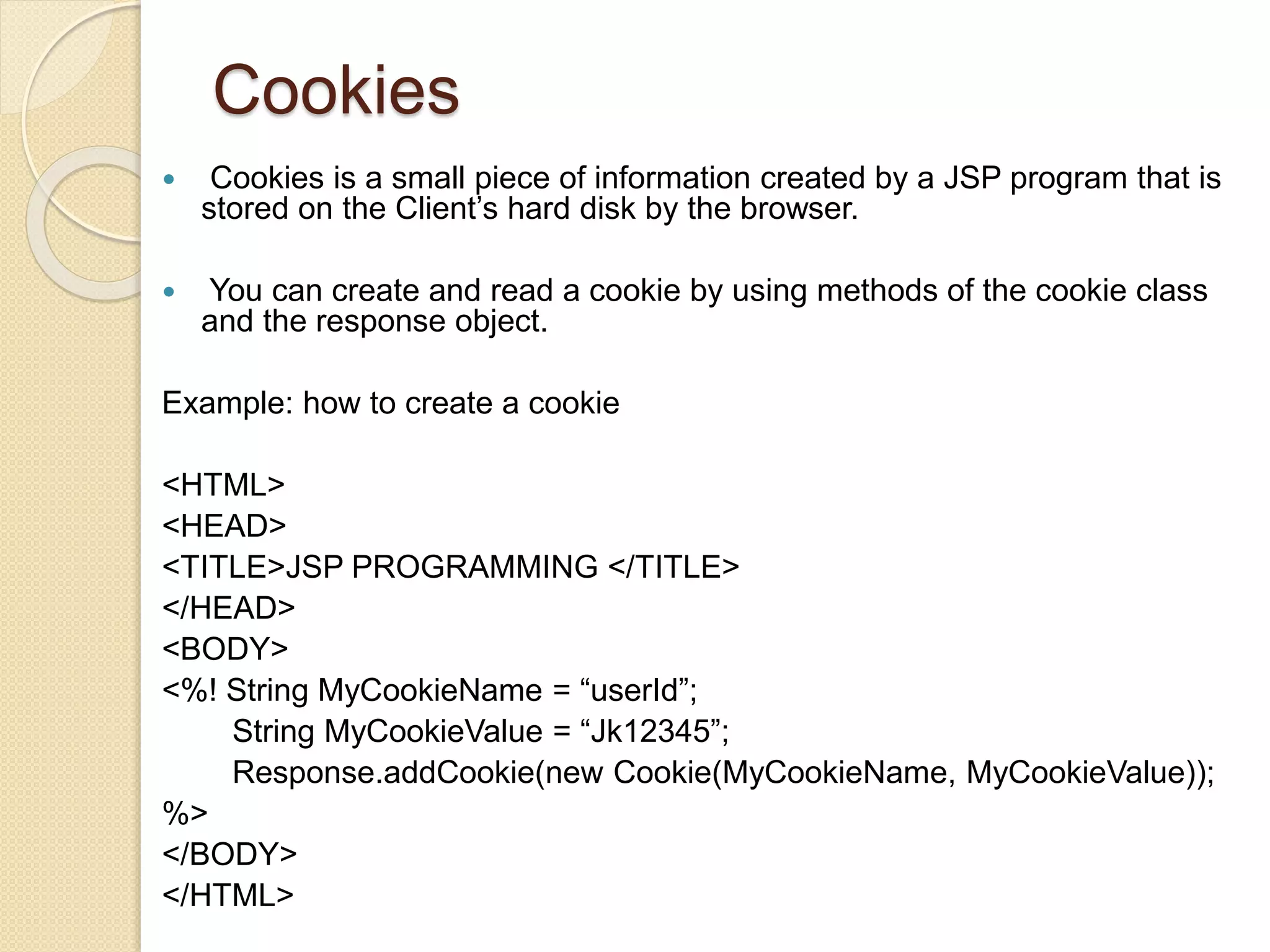 Cookies
 Cookies is a small piece of information created by a JSP program that is
stored on the Client’s hard disk by the browser.
 You can create and read a cookie by using methods of the cookie class
and the response object.
Example: how to create a cookie
<HTML>
<HEAD>
<TITLE>JSP PROGRAMMING </TITLE>
</HEAD>
<BODY>
<%! String MyCookieName = “userId”;
String MyCookieValue = “Jk12345”;
Response.addCookie(new Cookie(MyCookieName, MyCookieValue));
%>
</BODY>
</HTML>
 