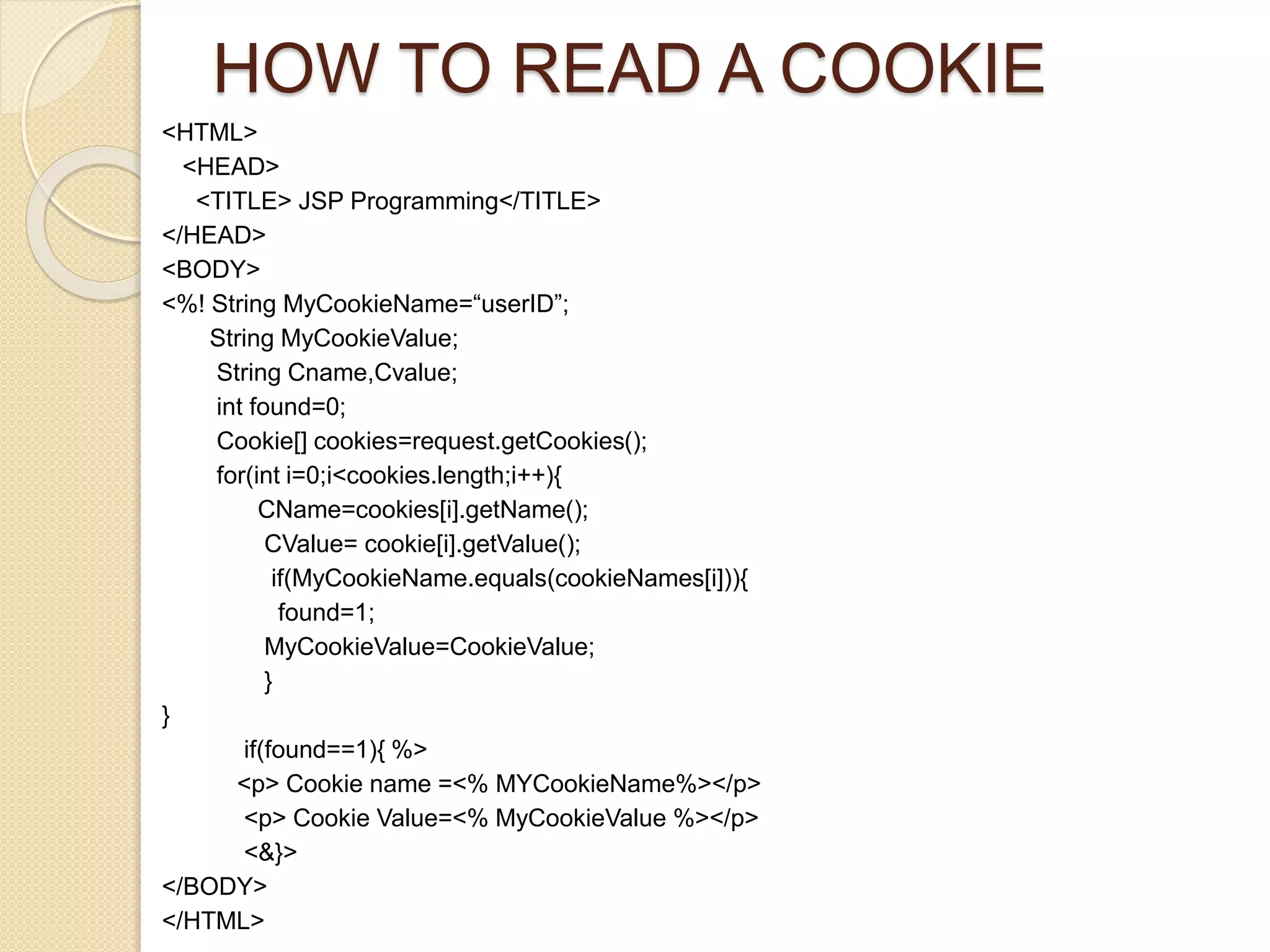 HOW TO READ A COOKIE
<HTML>
<HEAD>
<TITLE> JSP Programming</TITLE>
</HEAD>
<BODY>
<%! String MyCookieName=“userID”;
String MyCookieValue;
String Cname,Cvalue;
int found=0;
Cookie[] cookies=request.getCookies();
for(int i=0;i<cookies.length;i++){
CName=cookies[i].getName();
CValue= cookie[i].getValue();
if(MyCookieName.equals(cookieNames[i])){
found=1;
MyCookieValue=CookieValue;
}
}
if(found==1){ %>
<p> Cookie name =<% MYCookieName%></p>
<p> Cookie Value=<% MyCookieValue %></p>
<&}>
</BODY>
</HTML>
 