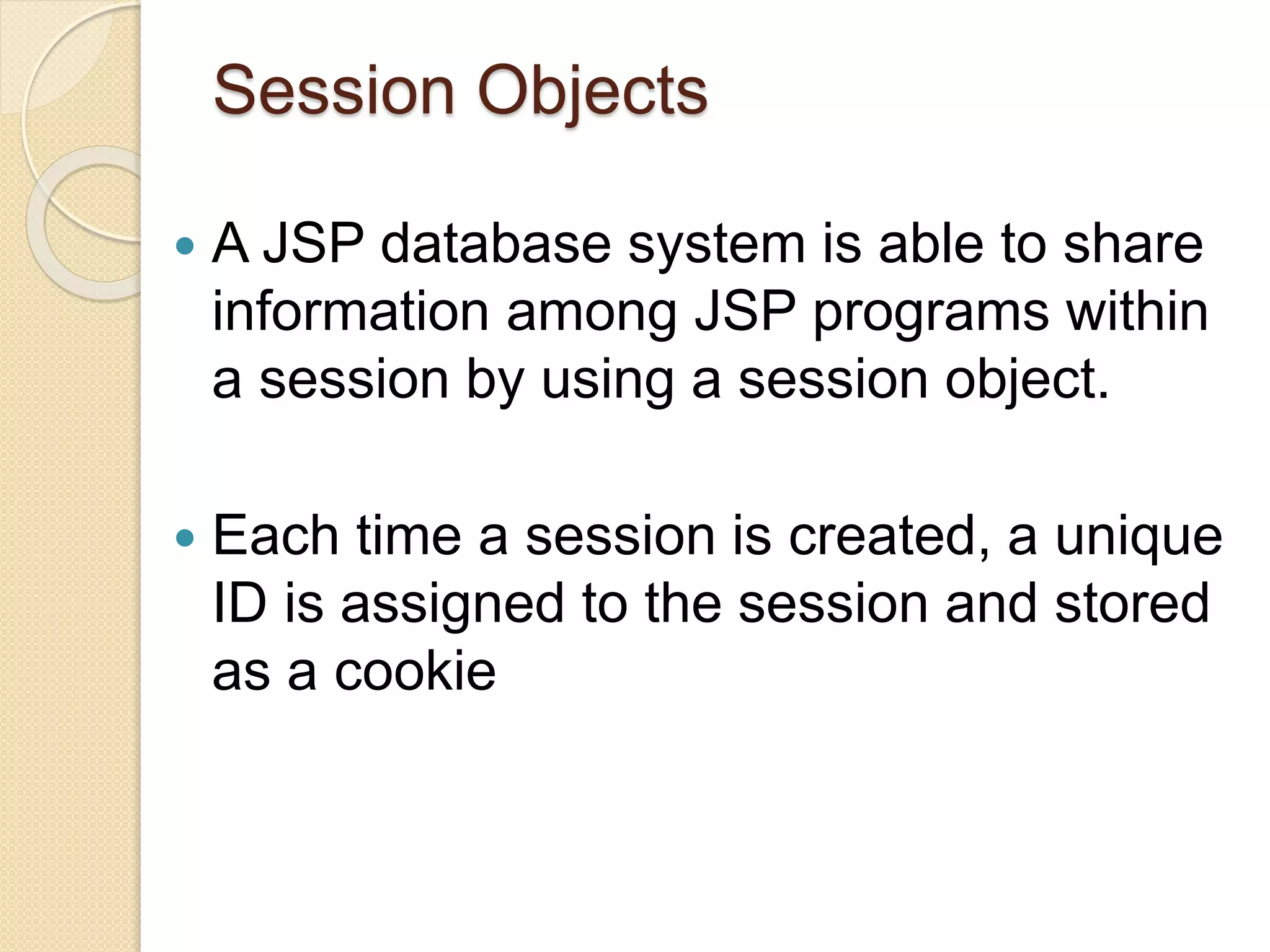 Session Objects
 A JSP database system is able to share
information among JSP programs within
a session by using a session object.
 Each time a session is created, a unique
ID is assigned to the session and stored
as a cookie
 