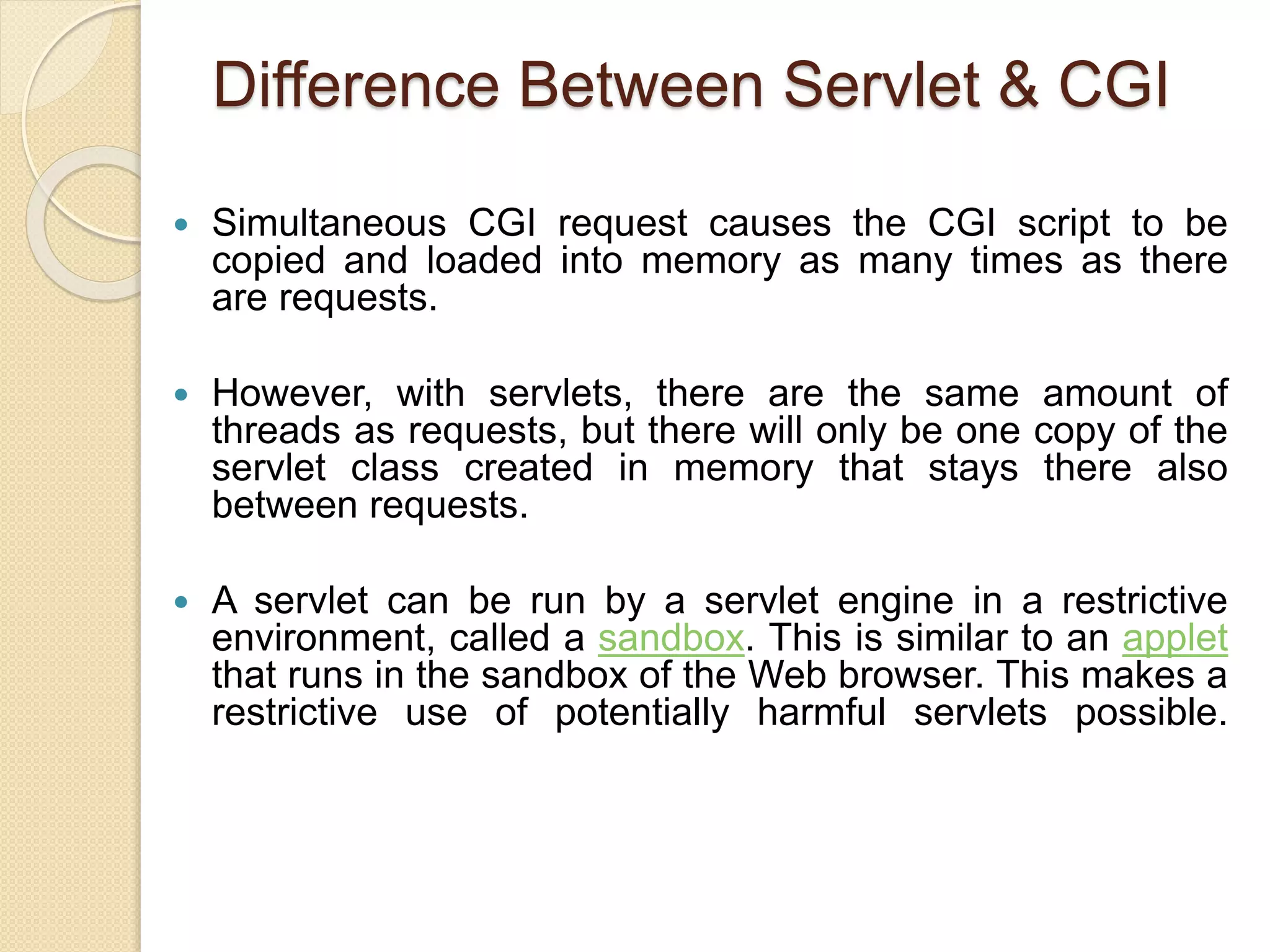 Difference Between Servlet & CGI
 Simultaneous CGI request causes the CGI script to be
copied and loaded into memory as many times as there
are requests.
 However, with servlets, there are the same amount of
threads as requests, but there will only be one copy of the
servlet class created in memory that stays there also
between requests.
 A servlet can be run by a servlet engine in a restrictive
environment, called a sandbox. This is similar to an applet
that runs in the sandbox of the Web browser. This makes a
restrictive use of potentially harmful servlets possible.
 